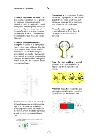 Diccionario de Electricidad                                                      A

                                                                                       Átomo neutro: es el que tiene el mismo
Arranque en vacío de un motor: con                                                     número de cargas positivas en el núcleo
este sistema se conectan por lo general                                                que electrones en su envolvente. Este
las maquinas herramientas, tanto                                                       número de cargas positivas o protones
mecánicas como de carpintería. Para el                                                 es el número atómico del átomo.
arranque de estas maquinas, cuando los
motores son de rotor en cortocircuito y                                                Atracción electromagnética:
de pequeña potencia, se conectaran de                                                  propiedad atractiva de las líneas de
forma directa a la red y cuando son de                                                 fuerza producidas al circular la
mediana potencia en conexión estrella –                                                corriente.
triangulo.

Arranque en conexión estrella
triangulo: se utiliza en el arranque de
motores asíncronos trifásicos. Consiste
en arrancar un motor que en servicio
normal esta conectado en triangulo,
conectándolo en estrella y transcurrido
el periodo de aceleración, conmutarlo a
triangulo. La intensidad de arranque se
reduce en un 30% del valor que tendría
en conexión directa.                                                                   Atracción electroestática: propiedad
                                                                                       que tiene la electricidad positiva y
                                                                                       negativa de atraerse en estado de
                          1        3        5
                                                                                       reposo.
                 A2
                          2        4        6




                          1        3        5        1   3   5       1   3   5


           L1                                                    Y
                          2        4        6        2   4   6       2   4   6


                T1
                          2        4        6




                     B1       B2       B3                                              Atracción magnética: propiedad que
                          U        V        W

                B4

                              3
                                   M
                                                M1
                                                                                       tienen de atraerse los polos contrarios
                     PE

                          Z        Y        X                                          de los imanes (el norte con el sur).
                     B1       B2       B3




Átomo: esta constituido por un núcleo
compacto cuya masa es prácticamente
toda la del átomo y con una carga
eléctrica positiva y una envolvente de
electrones girando alrededor del núcleo
y neutralizando la carga positiva de
este.




                                                                                 -7-
 