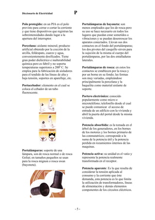 Diccionario de Electricidad                  P

Polo protegido: en un PIA es el polo               Portalámparas de bayoneta: son
previsto para cerrar o cortar la corriente         menos empleados que los de rosca pero
y que tiene dispositivos que registran las         su uso se hace necesario en todos los
sobreintensidades dando lugar a la                 lugares que puedan estar sometidos a
apertura del interruptor.                          vibraciones y se puedan desenroscar los
                                                   aparatos conectados. Llevan sus dos
Porcelana: aislante mineral; producto              contactos en el fondo del portalámparas;
artificial obtenido por la cocción de la           los dos pivotes del casquillo sirven para
arcilla, feldespato, cuarzo y agua,                la sujeción de la misma al cuerpo del
convenientemente dosificados. Tiene                portalámparas, por las dos entalladuras
gran poder dieléctrico e inalterabilidad           laterales.
química pero es fabril y no soporta
temperaturas superiores a 200º C. Se               Portalámparas de rosca: en estos los
emplea para la fabricación de aisladores           contactos se establecen por la rosca y
para el tendido de las líneas de alta y            por un borne en su fondo; las formas
baja tensión, soportes en aparellaje, etc.         son muy variadas, empleándose
                                                   principalmente la porcelana y la
Portacebador: elemento en el cual se               baquelita como material aislante de
coloca el cebador de un tubo                       soporte.
fluorescente.
                                                   Portero electrónico: conocido
                                                   popularmente como micro o
                                                   microteléfono; telefonillo desde el cual
                                                   se puede comunicar el acceso de
                                                   entrada de un edificio con la vivienda y
                                                   abril la puerta del portal desde la misma
                                                   vivienda.

                                                   Potencia absorbida: es la tomada en el
                                                   árbol de los generadores, en los bornes
                                                   de los motores y los bornes primario de
                                                   las conmutatrices; corresponde a la
                                                   suma de la potencia útil y la potencia
                                                   perdida en rozamientos internos de las
                                                   maquinas.
Portalámparas: soporte de una
lámpara, son de rosca normal o de rosca            Potencia activa: su unidad es el vatio y
Goliat; en tamaños pequeños se usan                representa la potencia realmente
para la rosca mignon o rosca swan                  transformada en el receptor.
(bayoneta).
                                                   Potencia aparente: Es la que resulta de
                                                   considerar la tensión aplicada al
                                                   consumo y la corriente que éste
                                                   demanda, esta potencia es lo que limita
                                                   la utilización de transformadores, líneas
                                                   de alimentación y demás elementos
                                                   componentes de los circuitos eléctricos.




                                             -5-
 