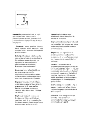 Elaboración: Podemosdecirque tal esel
procesode trabajo,construccióny
preparaciónde materiales,objetosucosas
para transformarlasenelementosde mayor
complejidad.
Elementos: Todos aquellos factores,
tanto internos como externos, que
influyen directa o indirectamente en su
funcionamiento.
Embalaje: El embalaje estodoaquello
necesarioenel procesode acondicionar
losproductospara protegerlos,y/o
agruparlosde maneratemporal
pensandoensumanipulación,
transporte y almacenamiento.
Emociones:Comola habilidadde las
personaspara reconocerlos
sentimientospropiosyajenos,saber
manejarlosysercapaces de gestionar
relacionesinterpersonalesconéxito.
Empaque: Es cualquiermaterial que
encierrao protege unartículocon o sin
envase conel finde preservarloy
facilitarsuentregaal consumidor.
Tambiénse le conoce como “Embalaje
Secundario”.
Empleados:Es aquellapersonaque
brindasusserviciosacambiode un
salariopor parte de un empleador.Así,
losdetallesde este vínculosondefinidos
enun contrato (verbal oescrito).
Emplear: se refiere enocupar,
desempeñarodedicara alguien,el
encargode unnegocio
Emprendimiento:escualquieractividad
nuevaque hace una persona,que puede
tenercomofinalidadlograrganancias
económicasono.
Empresa: Es unaorganizaciónde
personasyrecursosque buscan la
consecuciónde unbeneficioeconómico
con el desarrollode unaactividaden
particular.
Encuesta: Una encuestaesun
procedimientodentrode losdiseñosde
una investigacióndescriptivaenel que el
investigadorrecopiladatosmediante el
cuestionariopreviamente diseñado,sin
modificarel entornoni el fenómeno
donde se recoge lainformaciónyasea
para entregarloenformade tríptico,
gráficao tabla.
Entorno: es aquelloque rodeaaalgoo
alguien.Porejemplo:lafrase “Martín
cayó enla droga por lamala influencia
de su entorno”
Entrevista: esun diálogoentablado
entre doso más personas:el
entrevistadorformulapreguntasyel
entrevistadolasresponde
 