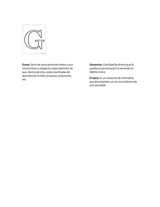 Gama: Serie de cosaspertenecientesauna
mismaclase o categoría,especialmente las
que,dentrode ella,están clasificadasde
acuerdocon la talla,el precio,laduración,
etc.
Ganancias: Cantidadde dineroque le
quedaa la personaporla ventade un
objetoocosa
Grupos:es un conjuntode individuos
que desempeñanunrol social dentrode
una sociedad
 