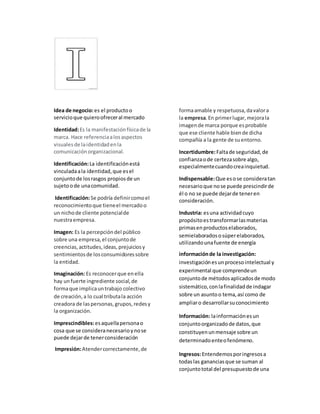 Idea de negocio:es el productoo
servicioque quieroofreceral mercado
Identidad:Es la manifestaciónfísicade la
marca. Hace referenciaalosaspectos
visualesde laidentidadenla
comunicaciónorganizacional.
Identificación:La identificaciónestá
vinculadaala identidad,que esel
conjuntode losrasgos propiosde un
sujetoode unacomunidad.
Identificación:Se podría definircomoel
reconocimientoque tieneel mercadoo
un nichode cliente potencialde
nuestraempresa.
Imagen: Es la percepcióndel público
sobre una empresa,el conjuntode
creencias,actitudes,ideas,prejuiciosy
sentimientosde losconsumidoressobre
la entidad.
Imaginación: Es reconocerque enella
hay unfuerte ingrediente social,de
formaque implicauntrabajo colectivo
de creación,a lo cual tributala acción
creadora de laspersonas,grupos,redesy
la organización.
Imprescindibles:esaquellapersonao
cosa que se consideranecesarioynose
puede dejarde tenerconsideración
Impresión:Atendercorrectamente,de
formaamable y respetuosa,davalora
la empresa.En primerlugar,mejorala
imagende marca porque esprobable
que ese cliente hable biende dicha
compañía a la gente de suentorno.
Incertidumbre:Faltade seguridad,de
confianzaode certezasobre algo,
especialmentecuandocreainquietud.
Indispensable:Que esose consideratan
necesarioque nose puede prescindirde
él o no se puede dejarde teneren
consideración.
Industria: esuna actividadcuyo
propósitoestransformarlasmaterias
primasenproductoselaborados,
semielaboradososúperelaborados,
utilizandounafuente de energía
informaciónde la investigación:
investigaciónesunprocesointelectual y
experimental que comprendeun
conjuntode métodosaplicadosde modo
sistemático,conlafinalidadde indagar
sobre un asuntoo tema,así como de
ampliaro desarrollarsuconocimiento
Información: lainformaciónesun
conjuntoorganizadode datos,que
constituyenunmensaje sobre un
determinadoenteofenómeno.
Ingresos:Entendemosporingresosa
todaslas gananciasque se suman al
conjuntototal del presupuestode una
 