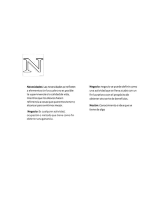Necesidades:Lasnecesidadesse refieren
a elementossinloscualesnoesposible
la supervivenciaola calidadde vida,
mientrasque losdeseoshacen
referenciaacosasque queremostenero
alcanzar para sentirnosmejor.
Negocio:Es cualquieractividad,
ocupacióno métodoque tiene comofin
obtenerunaganancia.
Negocio:negociose puede definircomo
una actividadque se llevaacabo con un
finlucrativoocon el propósitode
obtenerotraserie de beneficios.
Noción:Conocimientooideaque se
tiene de algo
 