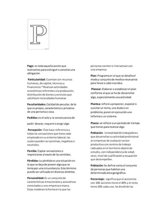 Pago: es todaaquellaacciónque
realizamosparaextinguirocancelaruna
obligación
Particularidad: Cuentancon recursos
humanos,de capital,técnicosy
financieros *Realizanactividades
económicasreferentesalaproducción,
distribuciónde bienesyserviciosque
satisfacennecesidadeshumanas
Peculiaridades:Calidadde peculiar,de lo
que espropio,característicoo privativo
de una personao cosa.
Pedidos:esel acto y la consecuenciade
pedir:desear,requeriroexigiralgo
Percepción: Ésta hace referenciaa
todaslas sensacionesque tiene cada
empleadoensuentornolaboral,las
cualespuedenserpositivas,negativaso
neutrales.
Percibe:Captar sensacioneso
impresionesatravésde lossentidos.
Pérdidas:La pérdidaesunasituaciónen
la que se dejade poseeralgoque se
tenía por unacircunstancia.Este término
puede serutilizadoendiversosámbitos.
Personalidad:Es un conjuntode
características emocionalesyasociativas
conectadasa una empresaomarca.
Estas modelanlaformaenla que las
personassientene interactúancon
una empresa
Plan: Programaen el que se detallael
modoy conjuntode mediosnecesarios
para llevara cabo esaidea.
Planear: Elaborar o establecerel plan
conforme al que se ha de desarrollar
algo,especialmenteunaactividad
Plantea: refiere aproponer,exponero
suscitarun tema,una dudao un
problema;ponerenejecuciónuna
reformao un sistema
Plazos: se refiere aunperíodode tiempo
que tienespararealizaralgo
Población: la totalidadde trabajadores
que desarrollansuactividadprofesional
enempresas de cualquiersector
productivoconcentrosde trabajo
radicadosenel territorioobjetode
estudio,conindependenciade edad,
sexo,nivel de cualificaciónyocupación
que desempeñen.
Población:Se define comoel conjunto
de personasque habitanuna
determinadaáreageográfica.
Porcentaje: significaque el accionista
con 100 accionestiene el 40% y el resto
tiene 20% cada uno.Se dividiránlas
 