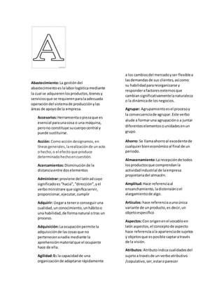 Abastecimiento:La gestióndel
abastecimientoeslalaborlogísticamediante
la cual se adquierenlosproductos,bienesy
serviciosque se requierenparalaadecuada
operacióndel sistemade producciónylas
áreas de apoyode la empresa.
Accesorios:Herramientaopiezaque es
esencial paraunacosa o una máquina,
perono constituye sucuerpocentral y
puede sustituirse.
Acción: Comoacción designamos,en
líneasgenerales,larealizaciónde unacto
o hecho,o el efecto que produce
determinadohechoencuestión.
Acercamientos:Disminuciónde la
distanciaentre doselementos
Administrar: proviene del latínadcuyo
significadoes“hacia”,“dirección”,yel
verboministrare que significaservir,
proporcionar,ejecutar,cumplir
Adquirir: Llegara tenero conseguiruna
cualidad,unconocimiento,unhábitoo
una habilidad,de formanatural otras un
proceso.
Adquisición:La ocupaciónpermite la
adquisiciónde lascosasque no
pertenecenanadie mediante la
aprehensiónmaterial que el ocupante
hace de ella.
Agilidad:Es la capacidadde una
organizaciónde adaptarse rápidamente
a los cambiosdel mercadoyser flexiblea
lasdemandasde sus clientes,asícomo
su habilidadparareorganizarse y
responderafactoresexternosque
cambiansignificativamentelanaturaleza
o la dinámicade losnegocios.
Agrupar: Agrupamientoesel procesoy
la consecuenciade agrupar.Este verbo
alude a formaruna agrupacióno a juntar
diferenteselementosounidadesenun
grupo.
Ahorro: Se llamaahorroal excedentede
cualquierbieneconómicoal final de un
periodo.
Almacenamiento:La recepciónde todos
losproductosque comprendanla
actividadindustrial de laempresa
propietariadel almacén.
Amplitud:Hace referenciaal
ensanchamiento, ladistensiónoel
alargamientode algo.
Artículos: hace referenciaaunaúnica
variante de unproducto,es decir,un
objetoespecifico
Aspectos:Con origenenel vocabloen
latín aspectos,el conceptode aspecto
hace referenciaala aparienciade sujetos
y objetosque esposible captaratravés
de la visión.
Atributos: Atributoindicacualidadesdel
sujetoa travésde un verboatributivo
/copulativo,ser,estaroparecer
 