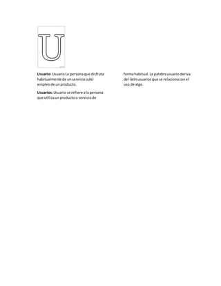 Usuario: UsuarioLa personaque disfruta
habitualmente de unservicioodel
empleode unproducto.
Usuarios:Usuario se refiere ala persona
que utilizaunproductoo serviciode
formahabitual.La palabrausuarioderiva
del latínusuariosque se relacionaconel
uso de algo.
 