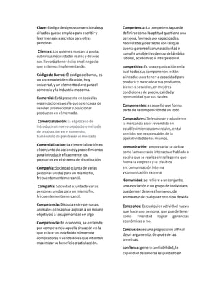 Clave:Códigode signosconvencionalesy
cifradosque se empleaparaescribiry
leermensajessecretosparaotras
personas.
Clientes:Losquienesmarcanlapauta,
cubrir susnecesidadesrealesydeseos
nos llevaráateneréxito enel negocio
que estemosimplementando.
Códigode Barras: Él códigode barras, es
un sistemade identificación,hoy
universal,yunelementoclave parael
comercioy laindustriamoderna.
Comercial:Está presente entodaslas
organizacionesyeslaque se encarga de
vender,promocionaryposicionar
productosenel mercado.
Comercialización:Es el procesode
introducirunnuevoproductoo método
de producciónenel comercio,
haciéndolodisponibleenel mercado
Comercialización:La comercializaciónes
el conjuntode accionesyprocedimientos
para introducireficazmente los
productosenel sistemade distribución.
Compañía: Sociedadojuntade varias
personasunidasparaun mismofin,
frecuentementemercantil.
Compañía: Sociedadojuntade varias
personasunidasparaun mismofin,
frecuentementemercantil.
Competencia:Disputaentre personas,
animalesocosasque aspirana un mismo
objetivooa lasuperioridadenalgo
Competencia:En economía,se entiende
por competenciaaquellasituaciónenla
que existe unindefinidonúmerode
compradoresyvendedoresque intentan
maximizarsubeneficioosatisfacción.
Competencia:La competenciapuede
definirsecomolaaptitudque tiene una
persona,formadaporcapacidades,
habilidadesydestrezasconlasque
cuentapara realizaruna actividado
cumplirunobjetivodentrodel ámbito
laboral,académicoointerpersonal.
competitiva:Es una organizaciónenla
cual todossus componentesestán
alineadosparatenerlacapacidadpara
produciry mercadearsusproductos,
bienesoservicios,enmejores
condicionesde precio,calidady
oportunidadque susrivales.
Componentes:esaquelloque forma
parte de lacomposiciónde untodo.
Compradores: Seleccionanyadquieren
la mercancía a ser revendidaen
establecimientoscomerciales,ental
sentido,sonresponsablesde la
operatividadde losmismos.
comunicación: empresarial se define
como lamanera de interactuarhabladao
escritaque se realizaentre lagente que
formala empresayse clasifica
en:comunicación interna
y comunicación externa
Comunidad:se refiere aunconjunto,
una asociaciónoun grupode individuos,
puedenserde sereshumanos,de
animalesode cualquierotrotipo de vida
Conceptos: Es cualquier actividad nueva
que hace una persona, que puede tener
como finalidad lograr ganancias
económicas o no.
Conclusión:esuna proposiciónal final
de un argumento,despuésde las
premisas.
confianza: generaconfiabilidad,la
capacidadde saberse respaldadoen
 