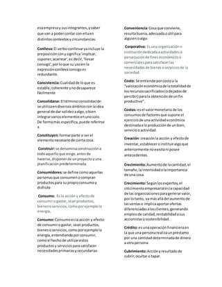 esaempresay susintegrantes,ysaber
que van a podercontar con ellaen
distintoscontextosycircunstancias.
Conlleva:El verboconllevaryaincluye la
preposiciónconysignifica'implicar,
suponer,acarrear',es decir, 'llevar
consigo',por loque su usoen la
expresiónconllevaconsigoes
redundante.
Consistencia:Cualidadde loque es
estable,coherente ynodesaparece
fácilmente
Consolidarse:El términoconsolidación
se utilizaendiversosámbitosconlaidea
general de dar solidezaalgo,obien
integrarvarioselementosenunosolo.
De formamás específica,puede referirse
a
Constituyen:formarparte o serel
elementonecesariode ciertacosa.
Construir: se denominaconstruccióna
todoaquelloque exige,antesde
hacerse,disponerde unproyectoyuna
planificaciónpredeterminada.
Consumidores:se define comoaquellas
personasque consumenocompran
productospara su propioconsumoy
disfrute
Consumo: Es la acción y efectode
consumiro gastar,seanproductos,
bienesoservicios,comoporejemplola
energía,
Consumo:Consumoesla acción y efecto
de consumiro gastar, seanproductos,
bienesoservicios,comoporejemplola
energía,entendiendoporconsumir,
como el hechode utilizarestos
productosy serviciosparasatisfacer
necesidadesprimariasysecundarias.
Conveniencia:Cosaque conviene,
resultabuena,adecuadaoútil para
alguienoalgo.
Corporativa: Es una organizacióno
institucióndedicadaaactividadeso
persecuciónde fineseconómicoso
comercialesparasatisfacerlas
necesidadesde bienesoserviciosde la
sociedad.
Costo: Se entiende porcostoa la
“valoracióneconómicade latotalidadde
losrecursossacrificados(odejadosde
percibir) parala obtenciónde unfin
productivo”.
Costos: esel valormonetariode los
consumosde factoresque supone el
ejerciciode unaactividadeconómica
destinadaala producciónde unbien,
serviciooactividad.
Creación:creaciónla acción y efectode
inventar,estableceroinstituiralgoque
anteriormente noexistíani posee
antecedentes.
Crecimiento:Aumentode lacantidad,el
tamaño,la intensidadolaimportancia
de una cosa.
Crecimiento:Segúnlosexpertos,el
crecimientoempresarialeslacapacidad
de las organizacionesparagenerarvalor,
por lotanto, va másalládel aumentode
lasventase implicaaportarofertas
diferenciadasalosclientes,generando
empleode calidad,rentabilidadasus
accionistasysostenibilidad.
Crédito:es unaoperaciónfinancieraen
la que una personarealizaunpréstamo
por una cantidaddeterminadade dinero
a otra persona
Cubrimiento:Acciónyresultadode
cubrir,ocultar o tapar.
 