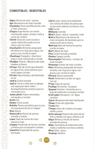 100
Aqha: Chicha de maíz / quinua
Api: Mazamorra de maíz morado
Chankaka: Pasta solidificada de caña
y miel, chancaca
Chayru: Sopa hecha con chuño
machacado, papas, arvejas, mote y
carne de cordero
Chichi: Trozo de carne cocida o
asada. Expresión usada con los
niños o por los niños
Chuchumiri: Alimento preparado
de harina con muy poca agua, con
grasa y sal, cocida al vapor
Chuchuqa: Frangollo / chuchoca /
trigo o maíz machacado y cocido
Chuqllu: Choclo / Mazorca de maíz
maduro y fresco
Ch’aqu: Tipo de arcilla que disuelta
en agua sirve como aderezo para
untar papas cocidas
Ch’uñu: Papa helada y deshidratada
al sol
Jank’a: Cereal tostado
Jaqt’a: Carne o sebo que se agrega
a la sopa para darle sabor /
Acompañamiento proteico para la
merienda seca
Jawas phuti: Habas retostadas,
remojadas y cocidas
Kachi: Sal		
Kanka: Carne asada
Kirkiña: Planta aromática que se usa
en la preparación de la ‘llaqwa’
Kisu: Queso
Kiwna jak’u: Harina de quinua
tostada y molida
Lawa: Sopa de harina de maíz,
quinua o trigo
Llaqwa: Preparado de locoto, tomate
y kirkiña para acompañar comidas
Llawch’a: Empanada de queso
horneada
Llijt’a: Lejía / pasta seca elaborada
con cenizas de tallos de quinua que
se usa como aderezo al mascar coca
Llilli: Leche		
Mikhuna: Comida
Misk’i: Dulce/azúcar/caramelo/miel
Muk’u: Mazamorra de harina de
maíz remojado, fermentado para la
elaboración de la chicha
Muk’una: Bolo de harina de quinua
cocido al vapor
Mut’i: Mote de maíz
Pitu: Cereal tostado y molido
Pharka: Sangre cocida
Phasanqalla: Palomitas / rosetas de
maíz tostado
Phatasqa: Granos de maíz cocidos
Phiri: Alimento preparado de harina
tostada, con muy poca agua, con
grasa y sal, cocida al vapor
Phisara: Quinua graneada
Phuti: Alimentos cocidos en agua
con sal
P’isqi: Sopa de quinua
P’ushqu: Fermento / levadura
Quqawi: Fiambre / merienda seca a
base de tubérculos o cereales cocidos
Q’uñi yaku: Desayuno / Lit. ‘Agua
caliente’		
Tujuri: Mazamorrademaízmachacado
Thaqu: Fruto del algarrobo
T’anta: Pan		
T’ímpu: Guiso de cordero con papa,
chuño y arroz
Uchu awasqa: Especie de pasta de ají
frito y molido con agua, cebolla y sal
Ullpu: Refresco hecho de harina
tostada de quinua		
Waja: Cocimiento de tubérculos ente-
rrados o cubiertos con tierra caliente
Wira: Sebo / grasa
Yarqhay: Hambre		
COMESTIBLES / BEBESTIBLES
diccionario_quechua_145_230.indd 100 14-01-2019 17:12:15
 