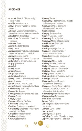104
Achuray: Repartir / Repartir algo
entre varios
Akulliy: Masticar coca
Allay: Remover / Escarbar con un
objeto		
Allichay: Mejorar/arreglar/reparar /
ordenar/componer /decorar/remediar
Allinllachiy: Reconciliar
Apachikuy: Encomendar / remitir /
encargar
Apamuy: Traer		
Apana: Trasladar bienes
Apay: Llevar		
Aqllay: Escoger / elegir / seleccionar
objetos o personas / clasificar
Aqhay: Elaborar chicha
Ari niy: Aceptar / asentir / consentir
Asikuy: Reírse en forma burlesca
Asipayay: Burlarse
Asiy: Reír 		
Asnay: Heder		
Atipay: Vencer		
Away: Tejer a telar
Ayñanakuy: Discutir
Ayñay: Llamar la atención / reprender
Ayqiy: Escapar		
Aysay: Estirar / tensar / jalar
Aytiy: Enjuagar ropa / cabello / lana
Chakachikuy: Atascarse
Chakachiy: Atascar
Chapuy: Mezclar líquidos y sólidos
Chayay: Cocer 		
Chayay: Llegar		
Chimpuy: Marcar / señalar
Chinkakuy: Extraviarse
Chinkay: Perderse / extraviarse
Chiqanchay: Enderezar / rectificar /
corregir / verificar
Chiqniy: Aborrecer / odiar
Chiriyachiy: Enfriar
Chukukuy: Sentarse
Chukuy: Sentar 		
Chulluchiy: Hacer remojar / derretir
/ descongelar / macerar
Chulluy: Remojar /derretir /
descongelar/ macerar
Chumpiy: Fajar
Chuqay: Arrojar / tirar
Churay: Colocar / poner
Chhankay: Tocar / palpar
Chhukuy: Mecer a las criaturas
Ch’akichikuy: Tener sed
Ch’akiy: Secar 		
Ch’allay: Asperjar / rociar
Ch’anqay: Triturar / moler /
machucar / machacar
Ch’aqchuy: Esparcir agua con un
recipiente
Ch’aqway: Meter bulla
Ch’ipay: Enredar / mezclar
Ch’ipiy: Parpadear / guiñar
Ch’iqtay: Desportillar / mellar
Ch’iqtay: Rajar / picar leña
Ch’iquy: Tallar la piedra
Ch’irmay: Estrujar /aplastar /exprimir
Ch’ultiy: Zambullir
Ch’umay: Drenar / Escurrir
lentamente un líquido
Ch’unqay: Chupar frutos o tallos
dulces, succionar / Chupar los
alimentos sin triturarlos
Ch’uwachay: Clarificar lo turbio
Ch’uyayachiy: Esclarecer
Imasmari: Adivinanza
Ismuy: Podrir		
Jallch’ay: Guardar / conservar /
custodiar
Jampiy: Curar / sanar
Jamuy: Venir 		
Jank’ay: Tostar granos
Jap’ichiy: Encender / Prender el fuego
Jap’iy: Coger / agarrar / capturar
ACCIONES
diccionario_quechua_145_230.indd 104 14-01-2019 17:12:19
 