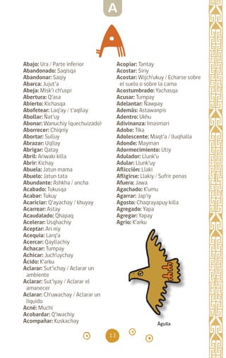 13
Abajo: Ura / Parte inferior
Abandonado: Saqisqa
Abandonar: Saqiy
Abarca: Jujut’a		
Abeja: Misk’i ch’uspi
Abertura: Q’asa		
Abierto: Kichasqa		
Abofetear: Laq’ay / t’aqllay
Abollar: Ñat’uy		
Abonar: Wanuchiy (quechuizado)
Aborrecer: Chiqniy
Abortar: Sulluy		
Abrazar: Uqllay		
Abrigar: Qatay		
Abril: Ariwaki killa
Abrir: Kichay		
Abuela: Jatun mama
Abuelo: Jatun tata
Abundante: Ashkha / ancha
Acabado: Tukusqa
Acabar: Tukuy		
Acariciar: Q’ayachay / khuyay
Acarrear: Astay		
Acaudalado: Qhapaq
Acelerar: Usqhachiy
Aceptar: Ari niy		
Acequia: Larq’a		
Acercar: Qayllachiy
Achacar: Tumpay		
Achicar: Juch’uychay
Ácido: K’arku		
Aclarar: Sut’ichay / Aclarar un
ambiente
Aclarar: Sut’iyay / Aclarar el
amanecer
Aclarar: Ch’uwachay / Aclarar un
líquido
Acné: Muchi		
Acobardar: Q’iwachiy
Acompañar: Kuskachay
Acopiar: Tantay		
Acostar: Siriy		
Acostar: Wijch’ukuy / Echarse sobre
el suelo o sobre la cama
Acostumbrado: Yachasqa
Acusar: Tumpay		
Adelantar: Ñawpay
Además: Astawanpis
Adentro: Ukhu		
Adivinanza: Imasmari
Adobe: Tika		
Adolescente: Maqt’a / lluqhalla
Adonde: Mayman		
Adormecimiento: Utiy
Adulador: Llunk’u		
Adular: Llunk’uy		
Aflicción: Llaki		
Afligirse: Llakiy / Sufrir penas
Afuera: Jawa		
Agachado: K’umu
Agarrar: Jap’iy		
Agosto: Chaqrayapuy killa
Agregado: Yapa
Agregar: Yapay		
Agrio: K’arku		
Águila
A
diccionario_quechua_145_230.indd 13 14-01-2019 17:10:45
 
