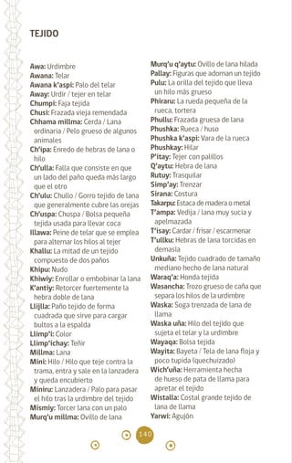 140
TEJIDO
Awa: Urdimbre		
Awana: Telar		
Awana k’aspi: Palo del telar
Away: Urdir / tejer en telar
Chumpi: Faja tejida
Chusi: Frazada vieja remendada
Chhama millma: Cerda / Lana
ordinaria / Pelo grueso de algunos
animales
Ch’ipa: Enredo de hebras de lana o
hilo
Ch’ulla: Falla que consiste en que
un lado del paño queda más largo
que el otro
Ch’ulu: Chullo / Gorro tejido de lana
que generalmente cubre las orejas
Ch’uspa: Chuspa / Bolsa pequeña
tejida usada para llevar coca
Illawa: Peine de telar que se emplea
para alternar los hilos al tejer
Khallu: La mitad de un tejido
compuesto de dos paños
Khipu: Nudo		
Khiwiy: Enrollar o embobinar la lana
K’antiy: Retorcer fuertemente la
hebra doble de lana
Llijlla: Paño tejido de forma
cuadrada que sirve para cargar
bultos a la espalda 		
Llimp’i: Color
Llimp’ichay: Teñir 		
Millma: Lana		
Mini: Hilo / Hilo que teje contra la
trama, entra y sale en la lanzadera
y queda encubierto
Miniru: Lanzadera / Palo para pasar
el hilo tras la urdimbre del tejido
Mismiy: Torcer lana con un palo
Murq’u millma: Ovillo de lana
Murq’u q’aytu: Ovillo de lana hilada
Pallay: Figuras que adornan un tejido
Pulu: La orilla del tejido que lleva
un hilo más grueso 		
Phiraru: La rueda pequeña de la
rueca, tortera		
Phullu: Frazada gruesa de lana
Phushka: Rueca / huso
Phushka k’aspi: Vara de la rueca
Phushkay: Hilar 		
P’itay: Tejer con palillos
Q’aytu: Hebra de lana
Rutuy: Trasquilar		
Simp’ay: Trenzar		
Sirana: Costura 		
Takarpu: Estaca de madera o metal
T’ampa: Vedija / lana muy sucia y
apelmazada		
T’isay: Cardar / frisar / escarmenar
T’ullku: Hebras de lana torcidas en
demasía 			
Unkuña: Tejido cuadrado de tamaño
mediano hecho de lana natural
Waraq’a: Honda tejida		
Wasancha: Trozo grueso de caña que
separa los hilos de la urdimbre
Waska: Soga trenzada de lana de
llama
Waska uña: Hilo del tejido que
sujeta el telar y la urdimbre
Wayaqa: Bolsa tejida		
Wayita: Bayeta / Tela de lana floja y
poco tupida (quechuizado)
Wich’uña: Herramienta hecha
de hueso de pata de llama para
apretar el tejido
Wistalla: Costal grande tejido de
lana de llama			
Yarwi: Agujón 		
diccionario_quechua_145_230.indd 140 14-01-2019 17:13:15
 
