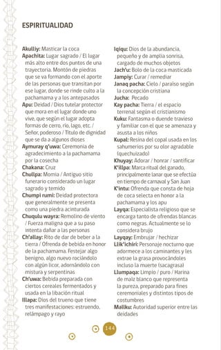 144
ESPIRITUALIDAD
Akulliy: Masticar la coca		
Apachita: Lugar sagrado / El lugar
más alto entre dos puntos de una
trayectoria. Montón de piedras
que se va formando con el aporte
de las personas que transitan por
ese lugar, donde se rinde culto a la
pachamama y a los antepasados
Apu: Deidad / Dios tutelar protector
que mora en el lugar donde uno
vive, que según el lugar adopta
formas de cerro, río, lago, etc. /
Señor, poderoso / Título de dignidad
que se da a algunos dioses
Aymuray q’uwa: Ceremonia de
agradecimiento a la pachamama
por la cosecha 		
Chakana: Cruz		
Chullpa: Momia / Antiguo sitio
funerario considerado un lugar
sagrado y temido		
Chumpi rumi: Deidad protectora
que generalmente se presenta
como una piedra acinturada
Chuqulu wayra: Remolino de viento
/ Fuerza maligna que a su paso
intenta dañar a las personas
Ch’allay: Rito de dar de beber a la
tierra / Ofrenda de bebida en honor
de la pachamama. Festejar algo
benigno, algo nuevo rociándolo
con algún licor, adornándolo con
mistura y serpentinas
Ch’uwa: Bebida preparada con
ciertos cereales fermentados y
usada en la libación ritual
Illapa: Dios del trueno que tiene
tres manifestaciones: estruendo,
relámpago y rayo		
Iqiqu: Dios de la abundancia,
pequeño y de amplia sonrisa,
cargado de muchos objetos
Jach’u: Bolo de la coca masticada
Jampiy: Curar / remediar		
Janaq pacha: Cielo / paraíso según
la concepción cristiana		
Jucha: Pecado		
Kay pacha: Tierra / el espacio
terrenal según el cristianismo
Kuku: Fantasma o duende travieso
y familiar con el que se amenaza y
asusta a los niños		
Kupal: Resina del copal usada en los
sahumerios por su olor agradable
(quechuizado)
Khuyay: Adorar / honrar / santificar
K’illpa: Marca ritual del ganado,
principalmente lanar que se efectúa
en tiempo de carnaval y San Juan
K’intu: Ofrenda que consta de hoja
de coca selecta en honor a la
pachamama y los apu		
Layqa: Especialista religioso que se
encarga tanto de ofrendas blancas
como negras. Actualmente se lo
considera brujo 		
Layqay: Embrujar / hechizar
Llik’ichiri: Personaje nocturno que
adormece a los caminantes y les
extrae la grasa provocándoles
incluso la muerte (sacagrasa)
Llumpaqa: Limpio / puro / Harina
de maíz blanco que representa
la pureza, preparado para fines
ceremoniales y distintos tipos de
costumbres
Mallku: Autoridad superior entre las
deidades
diccionario_quechua_145_230.indd 144 14-01-2019 17:13:22
 