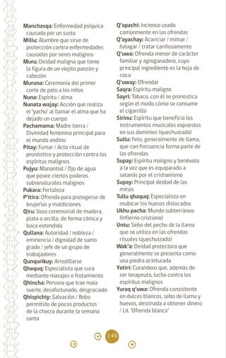 146
Manchasqa: Enfermedad psíquica
causada por un susto
Millu: Alumbre que sirve de
protección contra enfermedades
causadas por seres malignos
Muru: Deidad maligna que tiene
la figura de un viejito panzón y
cabezón
Muruna: Ceremonia del primer
corte de pelo a los niños
Nuna: Espíritu / alma		
Nunata wajay: Acción que realiza
el ‘yachu’ al llamar el alma que ha
dejado un cuerpo		
Pachamama: Madre tierra /
Divinidad femenina principal para
el mundo andino		
Pitay: Fumar / Acto ritual de
pronóstico y protección contra los
espíritus malignos		
Pujyu: Manantial / Ojo de agua
que posee ciertos poderes
sobrenaturales malignos
Pukara: Fortaleza
P’itira: Ofrenda para protegerse de
brujerías y maldiciones
Qiru: Vaso ceremonial de madera,
plata o arcilla, de forma cónica y
boca extendida 		
Qullana: Autoridad / nobleza /
eminencia / dignidad de sumo
grado / jefe de un grupo de
trabajadores
Qunqurikuy: Arrodillarse
Qhaquq: Especialista que cura
mediante masajes o frotamiento
Qhincha: Persona que trae mala
suerte, desafortunado, desgraciado
Qhispichiy: Salvación / Robo
permitido de pocos productos
de la chacra durante la semana
santa
Q’apachi: Incienso usado
comúnmente en las ofrendas
Q’ayachay: Acariciar / mimar /
halagar / tratar cariñosamente
Q’uwa: Ofrenda menor de carácter
familiar y agroganadero, cuyo
principal ingrediente es la hoja de
coca
Q’uway: Ofrendar		
Saqra: Espíritu maligno		
Sayri: Tabaco, con él se pronostica
según el modo cómo se consume
el cigarrillo 		
Sirinu: Espíritu que beneficia los
instrumentos musicales expuestos
en sus dominios (quechuizado)
Sullu: Feto, generalmente de llama,
que con frecuencia forma parte de
las ofrendas		
Supay: Espíritu maligno y benévolo
a la vez que es equiparado a
satanás por el cristianismo
Supay: Principal deidad de las
minas
Tullu qhaquq: Especialista en
reubicar los huesos dislocados
Ukhu pacha: Mundo subterráneo
(Infierno cristiano)
Untu: Sebo del pecho de la llama
que se utiliza en las ofrendas
rituales (quechuizado)
Wak’a: Deidad protectora que
generalmente se presenta como
una piedra acinturada 		
Yatiri: Curandero que, además de
ser terapeuta, lucha contra los
espíritus malignos
Yuraq q’uwa: Ofrenda consistente
en dulces blancos, sebo de llama y
huevos, destinada a obtener dinero
/ Lit. ‘Ofrenda blanca’		
diccionario_quechua_145_230.indd 146 14-01-2019 17:13:24
 