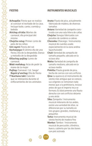 148
FIESTAS
Achuqalla: Fiesta que se realiza
al concluir el techado de la casa.
Incluye baile, canto, comida y
bebida
Atichay ch’alla: Martes de
carnaval, día principal del
mismo
Chujcha rutuy: Primer corte de
pelo de los niños
Inti raymi: Fiesta del sol
Kacharpaya: El último día de una
fiesta. Día de la despedida. Danza
y melodía de la despedida
Killachay pujllay: Lunes de
carnaval.
Maki mañakuy: Acto de pedir la
mano de la mujer		
Pujllay: Carnaval / Lit. ‘Juego’
Raymi p’unchay: Día de fiesta
T’ikachana taki: Canción
que se interpreta durante el
enfloramiento de los animales
INSTRUMENTOS MUSICALES
Anata: Flauta de pico, actualmente
fabricada de madera, de diversos
tamaños
Antara: Variedad de zampoña cons-
truida con una sola hilera de cañas
Chajcha: Sonajas fabricadas con
pezuñas de corderos o cabras
Charanku: Charango / Instrumento
musical de cuerdas usado
especialmente en la zona andina
(quechuizado)
Chuli: Variedad de zampoña de
tamaño pequeño, ubicada en la
octava alta
Malta: Variedad de zampoña de
tamaño mediano, ubicada en la
octava media
Pinkillu: Flauta grande de pico,
hecha de carrizo con seis orificios
Qina: La quena es el instrumento de
viento más antiguo que se conoce,
sus orígenes se remontan nada
menos que a la prehistoria, incluso
antes de que el imperio inca se
formara. Es básicamente una flauta
derecha con seis orificios delante
y uno atrás
Siku: Zampoña / Instrumento
musical milenario de los andes,
existe una variedad de ellas, se
diferencian por su tamaño en
tres grupos: grandes, medianas y
pequeñas
Tarka: Instrumento musical de
viento hecho de madera fina
Wankar: Tambor / Instrumento
musical de percusión, cilíndrico,
hueco, cubierto por las dos bases
con piel estirada
diccionario_quechua_145_230.indd 148 14-01-2019 17:13:28
 