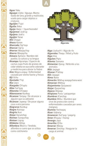 14
Agua: Yaku		
Aguayo: Llijlla / Aguayo. Manta
tejida de lana, grande y multicolor,
usado para cargar objetos o
criaturas
Aguijón: T’ujsi		
Águila: Anka		
Aguja: Awja / / (quechuizado)
Agujerear: Jusk’uy
Agujero: Jusk’u		
Agujón: Yarwi		
Ahí: Chaypi		
Ahora: Kunan		
Ahorcado: Sip’isqa
Ahorcar: Sip’iy		
Ahorrar: Waqaychay
Ahorro: Waqaycha
Aimara: Aymara / Nombre del
pueblo, la cultura y su lengua
Airampo: Ayrampu / Especie de
cactus cuyo fruto de granos de
color violeta se usa como colorante
y medicina para aliviar la fiebre
Aire: Wayra unquy / Enfermedad
causada por viento fuerte y fresco
Ají: Uchu		
Ajustado: T’iqi		
Ala: Liqra		
Alargado: Ch’uytu
Alba: Sut’iyay		
Alboroto: Ch’aqwa
Alborozarse: Kusikuy
Alcanzar: Taripay / De alcanzar a
alguien que va adelante
Alcanzar: Jayway / De pasar alguna
cosa a otra persona
Alegrarse: Kusikuy
Alegre: Kusisqa		
Alegría: Kusi		
Alejar: Karunchay
Alentar: Sunquchay
Aletear: Liqray		
Alfabeto: Qillqa
Alfombra: Mast’a / Tendido,
alfombra o cuero que se utiliza
como colchoneta
Alga: Llulluch’i / Alga de río
Algarrobo: Thaqu / Árbol y fruto
Algo: Ima
Alguien: Pipis
Aliento: Samana		
Alimentar: Qaray / Referido a los
animales
Allá: Jaqaypi
Allanar: P’alltay		
Allí: Jaqaypi		
Alma: Nuna		
Almacén: Mikhuy waqaychana wasi
Almorzar: Mikhuy
Alojamiento: Qurpawasi
Alojar: Qurpachay
Alpaca: Allpaqa		
Altiplano: Puna / patapampa
Alumbrar: K’anchay
Alumbre: Millu / Alumbre que
sirve de protección contra
enfermedades causadas por seres
malignos
Alumno: Yachaqaq		
Alzar: Uqhariy		
Amanecer: Sut’iyay / paqariy
Amar: Khuyay / munay
Amargo: Jaya		
Amarillo: Q’illu		
Amarrar: Watay		
Amarrar: Sinchay / Asegurar la
carga al animal
Algarrobo
A
diccionario_quechua_145_230.indd 14 14-01-2019 17:10:46
 