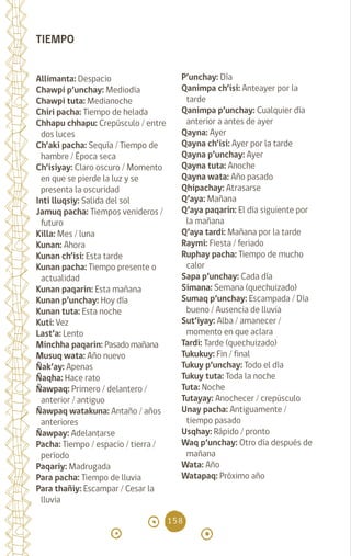 158
TIEMPO
Allimanta: Despacio
Chawpi p’unchay: Mediodía
Chawpi tuta: Medianoche
Chiri pacha: Tiempo de helada
Chhapu chhapu: Crepúsculo / entre
dos luces		
Ch’aki pacha: Sequía / Tiempo de
hambre / Época seca
Ch’isiyay: Claro oscuro / Momento
en que se pierde la luz y se
presenta la oscuridad 		
Inti lluqsiy: Salida del sol
Jamuq pacha: Tiempos venideros /
futuro
Killa: Mes / luna
Kunan: Ahora		
Kunan ch’isi: Esta tarde
Kunan pacha: Tiempo presente o
actualidad		
Kunan paqarin: Esta mañana
Kunan p’unchay: Hoy día
Kunan tuta: Esta noche
Kuti: Vez		
Last’a: Lento		
Minchha paqarin: Pasado mañana
Musuq wata: Año nuevo
Ñak’ay: Apenas		
Ñaqha: Hace rato		
Ñawpaq: Primero / delantero /
anterior / antiguo		
Ñawpaq watakuna: Antaño / años
anteriores		
Ñawpay: Adelantarse		
Pacha: Tiempo / espacio / tierra /
período		
Paqariy: Madrugada		
Para pacha: Tiempo de lluvia
Para thañiy: Escampar / Cesar la
lluvia
P’unchay: Día
Qanimpa ch’isi: Anteayer por la
tarde
Qanimpa p’unchay: Cualquier día
anterior a antes de ayer
Qayna: Ayer		
Qayna ch’isi: Ayer por la tarde
Qayna p’unchay: Ayer
Qayna tuta: Anoche		
Qayna wata: Año pasado
Qhipachay: Atrasarse
Q’aya: Mañana		
Q’aya paqarin: El día siguiente por
la mañana
Q’aya tardi: Mañana por la tarde
Raymi: Fiesta / feriado
Ruphay pacha: Tiempo de mucho
calor
Sapa p’unchay: Cada día		
Simana: Semana (quechuizado)
Sumaq p’unchay: Escampada / Día
bueno / Ausencia de lluvia
Sut’iyay: Alba / amanecer /
momento en que aclara
Tardi: Tarde (quechuizado)
Tukukuy: Fin / final		
Tukuy p’unchay: Todo el día
Tukuy tuta: Toda la noche
Tuta: Noche		
Tutayay: Anochecer / crepúsculo
Unay pacha: Antiguamente /
tiempo pasado
Usqhay: Rápido / pronto
Waq p’unchay: Otro día después de
mañana		
Wata: Año		
Watapaq: Próximo año
			
diccionario_quechua_145_230.indd 158 14-01-2019 17:13:46
 