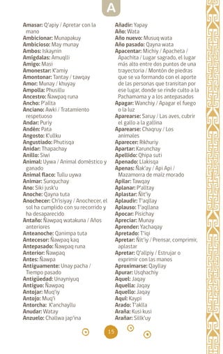 15
Amasar: Q’apiy / Apretar con la
mano
Ambicionar: Munapakuy
Ambicioso: May munay
Ambos: Iskaynin		
Amígdalas: Amuqlli
Amigo: Masi		
Amonestar: K’amiy
Amontonar: Tantay / tawqay
Amor: Munay / khuyay
Ampolla: Phusillu
Ancestro: Ñawpaq runa
Ancho: P’allta		
Anciano: Awki / Tratamiento
respetuoso
Andar: Puriy		
Andén: Pata		
Angosto: K’ullku		
Angustiado: Phutisqa
Anidar: Thapachay
Anillo: Siwi		
Animal: Uywa / Animal doméstico y
ganado
Animal flaco: Tullu uywa
Animar: Sunquchay
Ano: Siki jusk’u
Anoche: Qayna tuta
Anochecer: Ch’isiyay / Anochecer, el
sol ha cumplido con su recorrido y
ha desaparecido
Antaño: Ñawpaq watakuna / Años
anteriores
Anteanoche: Qanimpa tuta
Antecesor: Ñawpaq kaq
Antepasado: Ñawpaq runa
Anterior: Ñawpaq		
Antes: Ñawpa		
Antiguamente: Unay pacha /
Tiempo pasado
Antigüedad: Unayniyuq
Antiguo: Ñawpaq		
Antojar: Muq’iy		
Antojo: Muq’i		
Antorcha: K’anchayllu
Anudar: Watay		
Anzuelo: Challwa jap’ina
Añadir: Yapay		
Año: Wata		
Año nuevo: Musuq wata
Año pasado: Qayna wata
Apacentar: Michiy / Apacheta /
Apachita / Lugar sagrado, el lugar
más alto entre dos puntos de una
trayectoria / Montón de piedras
que se va formando con el aporte
de las personas que transitan por
ese lugar, donde se rinde culto a la
Pachamama y a los antepasados
Apagar: Wanchiy / Apagar el fuego
o la luz
Aparearse: Saruy / Las aves, cubrir
el gallo a la gallina
Aparearse: Chaqruy / Los
animales
Aparecer: Rikhuriy
Apartar: Karunchay
Apellido: Qhipa suti
Apenado: Llakisqa
Apenas: Ñak’ay / Api Api /
Mazamorra de maíz morado
Apilar: Tawqay		
Aplanar: P’alltay		
Aplastar: Ñit’iy		
Aplaudir: T’aqllay		
Aplauso: T’aqllana		
Apocar: Pisichay		
Apreciar: Munay		
Aprender: Yachaqay
Apretado: T’iqi		
Apretar: Ñit’iy / Prensar, comprimir,
aplastar
Apretar: Q’allpiy / Estrujar o
exprimir con las manos
Aproximarse: Qayllay
Apurar: Usqhachiy
Aquel: Jaqay		
Aquella: Jaqay		
Aquello: Jaqay		
Aquí: Kaypi		
Arado: T’aklla		
Araña: Kusi kusi		
Arañar: Sillk’uy		
A
diccionario_quechua_145_230.indd 15 14-01-2019 17:10:46
 