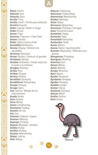 16
Árbol: Sach’a		
Arbusto: Yura		
Arbusto: Qura		
Arcilla: T’uru		
Arcilla: Llink’i / Arcilla para alfarería
Arcoíris: K’uychi		
Arder: Lawray / Arder el fuego
Ardor: K’aray		
Arena: T’iwu		
Arenoso: T’iwurara / t’iwu t’iwu
Aretes: Sarsillu		
Árido: Jallp’a ancha ch’aki
Armadillo: Khirkinchu
Aroma: Q’apay / Exhalar olor
agradable
Arrastrar: Qhatatiy
Arrear: Qhatiy / Conducir el ganado
Arrebatar: Qichuy
Arrebol: Antawara / Celaje rojizo de
la tarde o la mañana
Arreglar: Allichay		
Arriba: Pata		
Arribar: Chayay		
Arriero: Qhatiq		
Arrodillar: Qunquriy
Arrodillarse: Qunqurikuy
Arrojar: Chuqay		
Arruga: Sip’u		
Asa: Jap’ina / Mango de los
instrumentos
Asado: Kanka		
Asar: Kankay		
Asco: Millay		
Asear: Llimphuchay
Asentarse: Tiyakuy
Asentir: Ari niy		
Así: Jina		
Asiento: Chukuna / tiyana
Asomar: Rikhuriy		
Asperjar: Ch’allay		
Áspero: Qhashqa / chhama
Astilla: K’ullpi		
Astillar: K’ullpiy		
Asustar: Manchachiy
Atajar: Jark’ay		
Atar: Watay		
Atascar: Chakachiy
Atascarse: Chakachikuy
Atemorizar: Manchachiy
Atisbar: Watiqay		
Atrás: Qhipa		
Atrasarse: Qhipachay
Atravesar: Chimpay / Un lugar
Aula: Yachachina wasi
Aumentar: Yapay
Aumento: Yapa
Autoridad: Kamachiq
Avalancha: Thuñi
Avaro: Mich’a		
Avena: Awina (quechuizado)
Aventar: Wayrachiy / Referido a los
granos
Avergonzar: P’inqakuy
Averiguar: Mask’ay
Avestruz: Suri
Avisar: Willay		
Aviso: Willana		
Avispa: Ninanina		
Ayer: Qayna
Ayuda: Yanapana		
Ayudante: Yanapaq
Ayudar: Yanapay		
Azadón: Lampa		
Azotar: Siq’uy		
Azotarse: Siq’ukuy
Azúcar: Misk’i		
Azufre: Sallina		
Azul: Anqas
Avestruz
A
diccionario_quechua_145_230.indd 16 14-01-2019 17:10:47
 