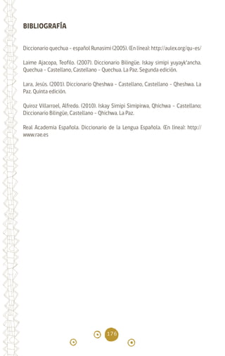 176
BIBLIOGRAFÍA
Diccionario quechua - español Runasimi (2005). (En línea): http://aulex.org/qu-es/
Laime Ajacopa, Teofilo. (2007). Diccionario Bilingüe. Iskay simipi yuyayk’ancha.
Quechua - Castellano, Castellano - Quechua. La Paz. Segunda edición.
Lara, Jesús. (2001). Diccionario Qheshwa - Castellano, Castellano - Qheshwa. La
Paz. Quinta edición.
Quiroz Villarroel, Alfredo. (2010). Iskay Simipi Simipirwa, Qhichwa - Castellano;
Diccionario Bilingüe, Castellano - Qhichwa. La Paz.
Real Academia Española. Diccionario de la Lengua Española. (En línea): http://
www.rae.es
diccionario_quechua_145_230.indd 176 14-01-2019 17:14:19
 