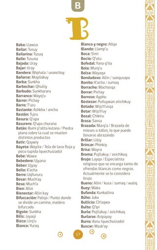 17
Baba: Llawsa		
Bailar: Tusuy		
Bailarina: Tusuq
Baile: Tusuna		
Bajada: Uray		
Bajar: Uray		
Bandera: Wiphala / unanchay
Bañarse: Mayllakuy
Barba: Sunkha		
Barbechar: Qhulliy
Barbudo: Sunkharara
Barranco: Wayq’u		
Barrer: Pichay		
Barro: T’uru		
Bastante: Ashkha / ancha
Bastón: Tujru		
Basura: Q’upa		
Basurero: Q’upa churana
Batán: Rumi p’allta kutana / Piedra
plana sobre la cual se muelen
distintos productos
Batir: Qaywiy		
Bayeta: Wayita / Tela de lana floja y
poco tupida (quechuizado)
Bebe: Wawa		
Bebedero: Ujyana		
Beber: Ujyay		
Bello: K’acha		
Berro: Uqhururu		
Besar: Much’ay		
Beso: Much’a		
Bien: Allin		
Bienestar: Allin kay
Bifurcación: Pallqa / Punto donde
se divide un camino, madero
bifurcado
Bigote: Sunkha		
Bilis: Jayaqi		
Bizco: Lirq’u		
Blanco: Yuraq		
Blanco y negro: Allqa
Blando: Llamp’u		
Boca: Simi		
Bocio: Q’utu		
Bofedal: Yana q’ita		
Bola: Murq’u		
Bolsa: Wayaqa		
Bondadoso: Allin / sunqusapa
Bonito: K’acha / sumaq
Borracho: Machasqa
Borrar: Pichay		
Borroso: Ayphu		
Bostezar: Puñuywan atichikuy
Botado: Wijch’usqa
Botar: Wijch’uy		
Bozal: Chikiru		
Brasa: Sansa		
Brazada: Marq’a / Brazada de
mieses o tallos, lo que puede
llevarse abrazando
Brillar: Llijiy		
Brincar: Phinkiy		
Brisa: Wayra		
Broma: Pujllakuy / asichikuq
Brujo: Layqa / Especialista
religioso que se encarga tanto de
ofrendas blancas como negras.
Actualmente se lo considera
brujo
Bueno: Allin / kusa / sumaq / waliq
Buey: Waka		
Bufanda: Kunkallina
Búho: Juku		
Bullicio: Ch’aqwa		
Bulto: Q’ipi		
Burla: Pujllakuy / asichikuq
Burlarse: Asipayay
Burro: Asnu (quechuizado)
Buscar: Mask’ay
B
diccionario_quechua_145_230.indd 17 14-01-2019 17:10:47
 