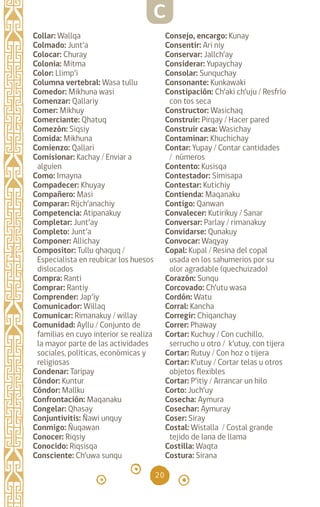 20
Collar: Wallqa		
Colmado: Junt’a
Colocar: Churay		
Colonia: Mitma		
Color: Llimp’i		
Columna vertebral: Wasa tullu
Comedor: Mikhuna wasi
Comenzar: Qallariy
Comer: Mikhuy		
Comerciante: Qhatuq
Comezón: Siqsiy		
Comida: Mikhuna		
Comienzo: Qallari
Comisionar: Kachay / Enviar a
alguien
Como: Imayna		
Compadecer: Khuyay
Compañero: Masi
Comparar: Rijch’anachiy
Competencia: Atipanakuy
Completar: Junt’ay
Completo: Junt’a
Componer: Allichay
Compositor: Tullu qhaquq /
Especialista en reubicar los huesos
dislocados
Compra: Ranti		
Comprar: Rantiy
Comprender: Jap’iy
Comunicador: Willaq
Comunicar: Rimanakuy / willay
Comunidad: Ayllu / Conjunto de
familias en cuyo interior se realiza
la mayor parte de las actividades
sociales, políticas, económicas y
religiosas
Condenar: Taripay
Cóndor: Kuntur
Cóndor: Mallku
Confrontación: Maqanaku
Congelar: Qhasay
Conjuntivitis: Ñawi unquy
Conmigo: Ñuqawan
Conocer: Riqsiy
Conocido: Riqsisqa
Consciente: Ch’uwa sunqu
Consejo, encargo: Kunay
Consentir: Ari niy
Conservar: Jallch’ay
Considerar: Yupaychay
Consolar: Sunquchay
Consonante: Kunkawaki
Constipación: Ch’aki ch’uju / Resfrío
con tos seca
Constructor: Wasichaq
Construir: Pirqay / Hacer pared
Construir casa: Wasichay
Contaminar: Khuchichay
Contar: Yupay / Contar cantidades
/ números
Contento: Kusisqa
Contestador: Simisapa
Contestar: Kutichiy
Contienda: Maqanaku
Contigo: Qanwan
Convalecer: Kutirikuy / Sanar
Conversar: Parlay / rimanakuy
Convidarse: Qunakuy
Convocar: Waqyay		
Copal: Kupal / Resina del copal
usada en los sahumerios por su
olor agradable (quechuizado)
Corazón: Sunqu		
Corcovado: Ch’utu wasa
Cordón: Watu		
Corral: Kancha		
Corregir: Chiqanchay
Correr: Phaway		
Cortar: Kuchuy / Con cuchillo,
serrucho u otro / k’utuy, con tijera
Cortar: Rutuy / Con hoz o tijera
Cortar: K’utuy / Cortar telas u otros
objetos flexibles
Cortar: P’itiy / Arrancar un hilo
Corto: Juch’uy		
Cosecha: Aymura		
Cosechar: Aymuray
Coser: Siray		
Costal: Wistalla / Costal grande
tejido de lana de llama
Costilla: Waqta		
Costura: Sirana		
C
diccionario_quechua_145_230.indd 20 14-01-2019 17:10:48
 