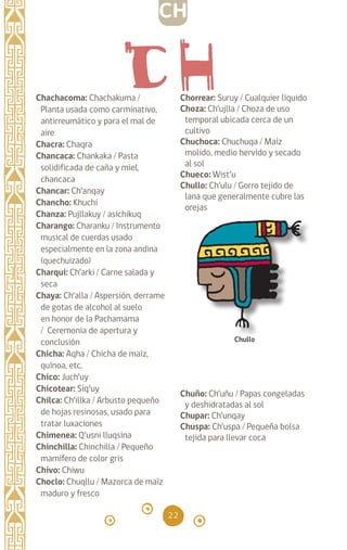 22
Chachacoma: Chachakuma /
Planta usada como carminativo,
antirreumático y para el mal de
aire
Chacra: Chaqra		
Chancaca: Chankaka / Pasta
solidificada de caña y miel,
chancaca
Chancar: Ch’anqay		
Chancho: Khuchi
Chanza: Pujllakuy / asichikuq
Charango: Charanku / Instrumento
musical de cuerdas usado
especialmente en la zona andina
(quechuizado)
Charqui: Ch’arki / Carne salada y
seca
Chaya: Ch’alla / Aspersión, derrame
de gotas de alcohol al suelo
en honor de la Pachamama
/ Ceremonia de apertura y
conclusión
Chicha: Aqha / Chicha de maíz,
quínoa, etc.
Chico: Juch’uy		
Chicotear: Siq’uy		
Chilca: Ch’illka / Arbusto pequeño
de hojas resinosas, usado para
tratar luxaciones
Chimenea: Q’usni lluqsina
Chinchilla: Chinchilla / Pequeño
mamífero de color gris
Chivo: Chiwu		
Choclo: Chuqllu / Mazorca de maíz
maduro y fresco
Chorrear: Suruy / Cualquier líquido
Choza: Ch’ujlla / Choza de uso
temporal ubicada cerca de un
cultivo
Chuchoca: Chuchuqa / Maíz
molido, medio hervido y secado
al sol
Chueco: Wist’u		
Chullo: Ch’ulu / Gorro tejido de
lana que generalmente cubre las
orejas
Chuño: Ch’uñu / Papas congeladas
y deshidratadas al sol
Chupar: Ch’unqay		
Chuspa: Ch’uspa / Pequeña bolsa
tejida para llevar coca
Chullo
CH
diccionario_quechua_145_230.indd 22 14-01-2019 17:10:49
 