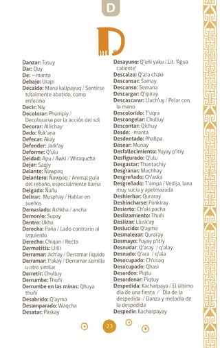 23
Danzar: Tusuy		
Dar: Quy		
De: —manta		
Debajo: Urapi		
Decaído: Mana kallpayuq / Sentirse
totalmente abatido, como
enfermo
Decir: Niy
Decolorar: Phumpiy /
Decolorarse por la acción del sol
Decorar: Allichay
Dedo: Ruk’ana		
Defecar: Akay
Defender: Jark’ay
Deforme: Q’ulu
Deidad: Apu / Awki / Wiraqucha
Dejar: Saqiy		
Delante: Ñawpaq		
Delantero: Ñawpaq / Animal guía
del rebaño, especialmente llama
Delgado: Ñañu		
Delirar: Musphay / Hablar en
sueños
Demasiado: Ashkha / ancha
Demonio: Supay
Dentro: Ukhu		
Derecha: Paña / Lado contrario al
izquierdo
Derecho: Chiqan / Recto
Dermatitis: Llilli
Derramar: Jich’ay / Derramar líquido
Derramar: T’akay / Derramar semilla
u otro similar
Derretir: Chulluy		
Derrumbe: Thuñi
Derrumbe en las minas: Qhuya
thuñi
Desabrido: Q’ayma
Desamparado: Waqcha
Desatar: Paskay		
Desayuno: Q’uñi yaku / Lit. ‘Agua
caliente’
Descalzo: Q’ara chaki
Descansar: Samay
Descanso: Semana
Descargar: Q’ipiray
Descascarar: Lluch’uy / Pelar con
la mano
Descolorido: T’uqra
Descongelar: Chulluy
Descontar: Qichuy
Desde: -manta		
Desdentado: Phallpa
Desear: Munay		
Desfallecimiento: Yuyay p’itiy
Desfigurado: Q’ulu
Desgastar: Thantachiy
Desgranar: Muchhay
Desgreñado: Ch’aska
Desgreñado: T’ampa / Vedija, lana
muy sucia y apelmazada
Deshierbar: Quraray
Deshincharse: Punkiray
Desierto: Ch’aki pacha
Deslizamiento: Thuñi
Deslizar: Llusk’ay		
Deslucido: Q’ayma
Desmalezar: Quraray
Desmayo: Yuyay p’itiy
Desnudar: Q’aray / q’alay
Desnudo: Q’ara / q’ala
Desocupado: Ch’usaq
Desocupado: Qhasi
Desorden: Piqtu
Desordenar: Piqtuy
Despedida: Kacharpaya / El último
día de una fiesta / Día de la
despedida / Danza y melodía de
la despedida
Despedir: Kacharpayay
D
diccionario_quechua_145_230.indd 23 14-01-2019 17:10:49
 