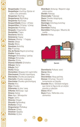 24
Despeinado: Ch’aska
Despellejar: Lluch’uy /Quitar el
cuero a los animales
Despertar: Rijch’ay
Despertarse: Rijch’akuy
Despierto: Rijch’asqa
Desportillado: Q’asa / ch’iqta
Desportillar: Ch’iqtay / q’asay
Despreciar: Pisichay
Después: Chaymanta
Desteñido: T’uqra
Destierro: Mitma
Detenerse: Sayay
Detonar: Phatay / t’uqyay
Detrás: Qhipa		
Deuda: Manu		
Devolver: Kutichiy
Día: P’unchay		
Día de fiesta: Raymi p’unchay
Diablo: Supay		
Dialogar: Rimanakuy / parlay
Diálogo: Rimanaku
Diarrea: Q’icha
Diarrea infantil: Q’ichalira
Dibujar: Siq’iy
Dibujo: Siq’i
Dicho: Nisqa
Diciembre: Qhapaq inti raymi killa
Diecinueve: Chunka isqunniyuq
Dieciocho: Chunka pusaqniyuq
Dieciséis: Chunka suqtayuq
Diecisiete: Chunka qanchisniyuq
Diente: Kiru
Diez: Chunka
Diferente: Uj jina / waq
Difunto: Wañusqa / aya
Dinero: Qullqi
Dios: Apu / Wiraqucha
Dique: Jark’a
Directo: Chiqan
Discutir: Ayñanakuy
Disfonía: Ch’aja
Disgustarse: Phiñakuy
Dislocar: Q’iwiy
Disolver: Qaywiy
Distinto: Uj jina
Distribuir: Achuray / Repartir algo
entre varios
Dividir: Patmay
Divorciado: T’akasqa
Doce: Chunka iskayniyuq
Dolor: Nanay
Domingo: Intichay p’unchay
Dónde: May
Dormilón: Puñuq
Dormilón: Puñuysapa / Muerto de
sueño
Dormir: Puñuy
Dormitorio: Puñuna wasi
Dorso: Wasa
Dos: Iskay
Doscientos: Iskay pachaq
Drenar: Ch’umay / Escurrir
lentamente un líquido
Duende: Muru / Deidad maligna
que tiene la figura de un viejito
panzón y cabezón
Dulce: Misk’i
Duro: K’utu / Referido a los
alimentos
Dormir
D
diccionario_quechua_145_230.indd 24 14-01-2019 17:10:50
 