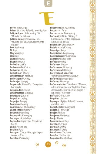 25
Ebrio: Machasqa
Echar: Jich’ay / Referido a un líquido
Eclipse lunar: Killa wañuy / Lit.
‘Muerte de la luna’
Eclipse solar: Inti wañuy / Lit.
‘Muerte del sol’, ‘oscurecimiento
del sol’
Eco: Yachapay
Él: Pay		
Elegir: Aqllay		
Ella: Pay		
Ellas: Paykuna		
Ellos: Paykuna		
Embalse: Jark’a
Embarazada: Chichu
Embarrar: Llusiy
Embobinar: Khiwiy
Emborrachar: Machay
Embriagar: Machay
Embrujar: Layqay
Empanada: Llawch’a / De queso
horneada
Empapado: Ch’aran
Emparejarse: Tantakuy
Empezar: Qallariy
Empollar: Uqllay
Empujar: Tanqay
Enamorar: Munay
Enamorarse: Munanakuy
Encabezar: Umachay
Encarar: Uyanchay
Encargado: Kamayuq
Encargar: Apachikuy
Encender: Jap’ichiy / Prender el
fuego
Encía: Aycha kiru
Encima: Pata
Encoger: Q’intiy / Encogerse por
temor o frío
Encolar: K’askachiy
Encomendar: Apachikuy
Encontrar: Tariy
Encontrarse: Tinkunakuy
Encuentro: Tinku / tinkuy /
Encontrarse, entre personas,
animales o cosas
Enderezar: Chiqanchay
Endulzar: Misk’ichay
Enemigo: Awqa
Enemistad: Awqanakuy
Enemistarse: Phiñanakuy
Enero: Qhaqmiy killa
Enfadar: Phiñay
Enfermar: Unquy
Enfermarse: Unqukuy
Enfermedad: Unquy
Enfermedad venérea:
Yumanakuskamanta unquy
Enfermizo: Unqusqalla
Enfermo: Unqusqa
Enfloramiento: T’ikachana / Marcar
a los animales colocándoles flores
de lana de colores en las orejas /
Lit. ‘Hacer florecer’
Enfriar: Chiriyachiy
Engañar: Llullay
Enjuagar: Aytiy / Referido a ropa,
cabello, lana
Enmohecido: Qurayasqa
Enojado: Phiñasqa
Enojar: Phiñay
Enojarse: Phiñakuy
Enojo: Phiña
Enorme: Manchay
Enredar: Ch’ipay
Enrollar: Khiwiy
Ensartar: T’uksiy
Enseñanza: Yachana
Enseñar: Yachachiy
Ensuciar: Khuchichay
E
diccionario_quechua_145_230.indd 25 14-01-2019 17:10:50
 