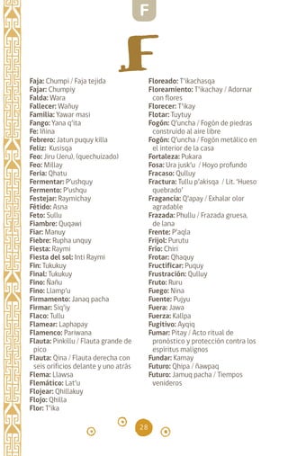 28
Faja: Chumpi / Faja tejida
Fajar: Chumpiy
Falda: Wara		
Fallecer: Wañuy		
Familia: Yawar masi
Fango: Yana q’ita		
Fe: Iñina		
Febrero: Jatun puquy killa
Feliz: Kusisqa		
Feo: Jiru (Jeru), (quechuizado)
Feo: Millay		
Feria: Qhatu
Fermentar: P’ushquy
Fermento: P’ushqu
Festejar: Raymichay
Fétido: Asna		
Feto: Sullu		
Fiambre: Quqawi		
Fiar: Manuy		
Fiebre: Rupha unquy
Fiesta: Raymi		
Fiesta del sol: Inti Raymi
Fin: Tukukuy		
Final: Tukukuy		
Fino: Ñañu		
Fino: Llamp’u		
Firmamento: Janaq pacha
Firmar: Siq’iy		
Flaco: Tullu		
Flamear: Laphapay
Flamenco: Pariwana
Flauta: Pinkillu / Flauta grande de
pico
Flauta: Qina / Flauta derecha con
seis orificios delante y uno atrás
Flema: Llawsa		
Flemático: Lat’u
Flojear: Qhillakuy		
Flojo: Qhilla		
Flor: T’ika		
Floreado: T’ikachasqa
Floreamiento: T’ikachay / Adornar
con flores
Florecer: T’ikay
Flotar: Tuytuy
Fogón: Q’uncha / Fogón de piedras
construido al aire libre
Fogón: Q’uncha / Fogón metálico en
el interior de la casa
Fortaleza: Pukara
Fosa: Ura jusk’u / Hoyo profundo
Fracaso: Qulluy
Fractura: Tullu p’akisqa / Lit. ‘Hueso
quebrado’
Fragancia: Q’apay / Exhalar olor
agradable
Frazada: Phullu / Frazada gruesa,
de lana
Frente: P’aqla
Frijol: Purutu
Frío: Chiri
Frotar: Qhaquy
Fructificar: Puquy
Frustración: Qulluy
Fruto: Ruru		
Fuego: Nina		
Fuente: Pujyu		
Fuera: Jawa		
Fuerza: Kallpa		
Fugitivo: Ayqiq		
Fumar: Pitay / Acto ritual de
pronóstico y protección contra los
espíritus malignos
Fundar: Kamay
Futuro: Qhipa / ñawpaq
Futuro: Jamuq pacha / Tiempos
venideros
F
diccionario_quechua_145_230.indd 28 14-01-2019 17:10:51
 