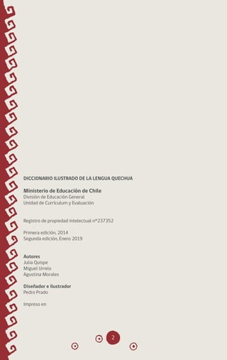 2
DICCIONARIO ILUSTRADO DE LA LENGUA QUECHUA
Ministerio de Educación de Chile
División de Educación General
Unidad de Currículum y Evaluación
Registro de propiedad intelectual n°237352
Primera edición, 2014
Segunda edición, Enero 2019
Autores
Julia Quispe
Miguel Urrelo
Agustina Morales
Diseñador e ilustrador
Pedro Prado
Impreso en
diccionario_quechua_145_230.indd 2 14-01-2019 17:10:33
 