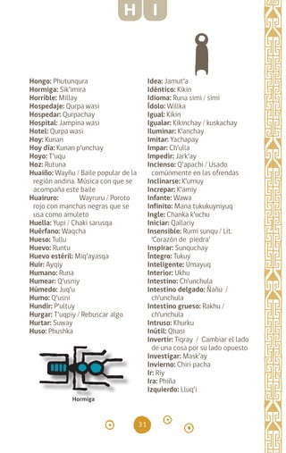 31
Hongo: Phutunqura
Hormiga: Sik’imira
Horrible: Millay
Hospedaje: Qurpa wasi
Hospedar: Qurpachay
Hospital: Jampina wasi
Hotel: Qurpa wasi
Hoy: Kunan		
Hoy día: Kunan p’unchay
Hoyo: T’uqu		
Hoz: Rutuna		
Huaiño: Wayñu / Baile popular de la
región andina. Música con que se
acompaña este baile
Huairuro: Wayruru / Poroto
rojo con manchas negras que se
usa como amuleto
Huella: Yupi / Chaki sarusqa
Huérfano: Waqcha
Hueso: Tullu		
Huevo: Runtu		
Huevo estéril: Miq’ayasqa
Huir: Ayqiy		
Humano: Runa		
Humear: Q’usniy		
Húmedo: Juq’u		
Humo: Q’usni		
Hundir: P’ultuy		
Hurgar: T’uqpiy / Rebuscar algo
Hurtar: Suway		
Huso: Phushka
Idea: Jamut’a		
Idéntico: Kikin		
Idioma: Runa simi / simi
Ídolo: Willka		
Igual: Kikin		
Igualar: Kikinchay / kuskachay
Iluminar: K’anchay
Imitar: Yachapay		
Impar: Ch’ulla
Impedir: Jark’ay		
Incienso: Q’apachi / Usado
comúnmente en las ofrendas
Inclinarse: K’umuy
Increpar: K’amiy		
Infante: Wawa		
Infinito: Mana tukukuyniyuq
Ingle: Chanka k’uchu
Iniciar: Qallariy		
Insensible: Rumi sunqu / Lit.
‘Corazón de piedra’
Inspirar: Sunquchay
Íntegro: Tukuy
Inteligente: Umayuq
Interior: Ukhu		
Intestino: Ch’unchula
Intestino delgado: Ñañu /
ch’unchula
Intestino grueso: Rakhu /
ch’unchula
Intruso: Khurku		
Inútil: Qhasi		
Invertir: Tiqray / Cambiar el lado
de una cosa por su lado opuesto
Investigar: Mask’ay
Invierno: Chiri pacha
Ir: Riy		
Ira: Phiña		
Izquierdo: Lluq’i		
Hormiga
H I
diccionario_quechua_145_230.indd 31 14-01-2019 17:10:52
 