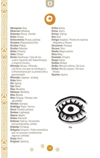 38
Obsequiar: Quy
Observar: Qhaway
Ochenta: Pusaq chunka
Ocho: Pusaq		
Ochocientos: Pusaq pachaq
Octubre: Pawqarwara killa
Ocultar: Pakay		
Oculto: Pakasqa		
Odiar: Chiqniy		
Odio: Chiqni		
Oeste: Quntisuyu / Una de las
cuatro regiones del Tawantinsuyu
o imperio incaico
Ofrenda: Q’uwa / Ofrenda,
sacrificio, con que se retribuye a
la Pachamama por su protección y
generosidad
Ofrendar: Jayway / q’uway
Oido: Ninri		
Oír: Uyariy		
Ojo: Ñawi
Oler: Muskhiy		
Olfatear: Muskhiy
Olla: Manka		
Olor: Q’apay / Exhalar olor
agradable
Olvidar: Qunqay		
Ombligo: Pupu / kururu
Once: Chunka ujniyuq
Ondear: Laphapay		
Opaco: Ayphu		
Orden: Kamachi		
Ordenar: Suk’ay / Acomodar
horizontalmente, enfilar
Ordeñar: Ch’away		
Orégano: Uriyanu / Yerba aromática
que se usa para condimentar
algunas comidas
Oreja: Ninri		
Originar: Qallariy		
Orilla: Kantu		
Orina: Jisp’a		
Orinar: Jisp’ay		
Oro: Quri		
Ortiga: Itapalla / Planta de espinas
delgadas y filosas
Oscurecer: Tutayay
Oscuro: Tuta		
Otoño: Wayra pacha
Otro: Waq		
Ovalado: Ch’uytu		
Oveja: Uwija		
Ovillar: Khiwiy		
Ovillo: Murq’u millma / De lana
Ovillo: Murq’u q’aytu / De lana
hilada
Oyente: Uyariq		
Ojo
O
diccionario_quechua_145_230.indd 38 14-01-2019 17:10:55
 