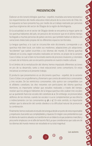 3
PRESENTACIÓN
Elaborar un diccionario bilingüe, quechua – español, resultaba una tarea necesaria a
los requerimientos del medio educativo intercultural de la zona norte de Chile. Así,
la respuesta se hace presente hoy, por medio de un trabajo realizado por personas
quechua originarias del sector de Ollagüe de la región de Antofagasta.
En la actualidad, es en el sector de Ollagüe donde se encuentra la mayor parte de
los quechua hablantes del país, sin perjuicio de reconocer que en el último tiempo
ha llegado a muchas personas de países vecinos, que también hablan el idioma con
variaciones dialectales propias de los diferentes espacios territoriales.
La lengua quechua, a la cual se circunscribe este diccionario, corresponde a un
quechua más bien local, con todos sus modismos, adaptaciones y/o adopciones,
“accidentes” que suelen ocurrirles a los idiomas del mundo. El idioma quechua
hablado en la zona, según estudios realizados en terreno, es propio de la variante
Cusco Collao, la cual si bien no ha estado exenta de procesos invasores y coloniales
a través de la historia, aún se encuentra presente en nuestro medio cultural.
En el ámbito de la revitalización del idioma, hemos impulsado diferentes acciones
en pro de su desarrollo, tanto a nivel educacional como comunitario. En estas
iniciativas se enmarca el presente trabajo.
El producto que presentamos es un diccionario quechua – español, de la variante
Cusco Collao con un grafemario y fonemario que consta de veinticinco consonantes
y tres vocales. De las veinticinco consonantes, sólo quince son compatibles con
el alfabeto castellano, las diez restantes son particulares del idioma quechua.
Asimismo, es importante señalar que estudios realizados a través del tiempo,
revelan que los antiguos hablantes de la lengua quechua sólo usaban tres vocales:
a, i, u; quedando fuera las vocales del castellano e, o. Sin embargo, se pronunciaban
alófonos de las mismas, cuando las vocales i o u se complementan ya sea directa
o indirectamente con las consonantes q, qh, o q’. En este sentido, es importante
señalar que la alteración del sonido obedece a la dificultad natural de pronunciar
la combinación.
Finalmente,hemosrealizadoelestudiodelalenguadesdeunpuntodevistaresponsable
yrespetuoso,buscandosuscomplejidadesyriquezas.Enningúncasopretendemosque
elidiomadenuestrosabuelossetransformeenundialectoalquepodamosmancillary
procurarlesimplezasconelafándehacerlofácil,yaqueconsideramosquecadaunode
los idiomas del mundo merece ser estudiado en su total magnitud.
Los autores
diccionario_quechua_145_230.indd 3 14-01-2019 17:10:33
 