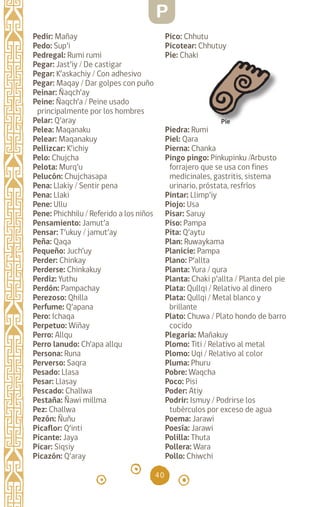 40
Pedir: Mañay		
Pedo: Sup’i		
Pedregal: Rumi rumi
Pegar: Jast’iy / De castigar
Pegar: K’askachiy / Con adhesivo
Pegar: Maqay / Dar golpes con puño
Peinar: Ñaqch’ay		
Peine: Ñaqch’a / Peine usado
principalmente por los hombres
Pelar: Q’aray		
Pelea: Maqanaku
Pelear: Maqanakuy
Pellizcar: K’ichiy		
Pelo: Chujcha		
Pelota: Murq’u		
Pelucón: Chujchasapa
Pena: Llakiy / Sentir pena
Pena: Llaki		
Pene: Ullu		
Pene: Phichhilu / Referido a los niños
Pensamiento: Jamut’a
Pensar: T’ukuy / jamut’ay
Peña: Qaqa		
Pequeño: Juch’uy		
Perder: Chinkay		
Perderse: Chinkakuy
Perdiz: Yuthu		
Perdón: Pampachay
Perezoso: Qhilla
Perfume: Q’apana		
Pero: Ichaqa		
Perpetuo: Wiñay
Perro: Allqu		
Perro lanudo: Ch’apa allqu
Persona: Runa		
Perverso: Saqra		
Pesado: Llasa		
Pesar: Llasay		
Pescado: Challwa		
Pestaña: Ñawi millma
Pez: Challwa		
Pezón: Ñuñu		
Picaflor: Q’inti		
Picante: Jaya		
Picar: Siqsiy		
Picazón: Q’aray		
Pico: Chhutu		
Picotear: Chhutuy		
Pie: Chaki
Piedra: Rumi		
Piel: Qara		
Pierna: Chanka		
Pingo pingo: Pinkupinku /Arbusto
forrajero que se usa con fines
medicinales, gastritis, sistema
urinario, próstata, resfríos
Pintar: Llimp’iy		
Piojo: Usa		
Pisar: Saruy		
Piso: Pampa		
Pita: Q’aytu		
Plan: Ruwaykama
Planicie: Pampa		
Plano: P’allta		
Planta: Yura / qura
Planta: Chaki p’allta / Planta del pie
Plata: Qullqi / Relativo al dinero
Plata: Qullqi / Metal blanco y
brillante
Plato: Chuwa / Plato hondo de barro
cocido
Plegaria: Mañakuy
Plomo: Titi / Relativo al metal
Plomo: Uqi / Relativo al color
Pluma: Phuru		
Pobre: Waqcha		
Poco: Pisi		
Poder: Atiy		
Podrir: Ismuy / Podrirse los
tubérculos por exceso de agua
Poema: Jarawi		
Poesía: Jarawi		
Polilla: Thuta		
Pollera: Wara		
Pollo: Chiwchi		
Pie
P
diccionario_quechua_145_230.indd 40 14-01-2019 17:10:56
 