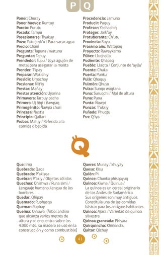 41
Poner: Churay		
Poner huevos: Runtuy
Poroto: Purutu		
Posada: Tampu		
Posesionarse: Tiyakuy
Pozo: Yaku jusk’u / Para sacar agua
Precio: Chani		
Pregunta: Tapuna / watuna
Preguntar: Tapuy		
Prendedor: Tupu / Joya agujón de
metal para asegurar la manta
Prender: T’ipay		
Preparar: Wakichiy		
Presidir: Umachay		
Presionar: Ñit’iy
Prestar: Mañay		
Prestar atención: Uyarina
Primavera: Tarpuy pacha
Primero: Uj ñiqi / ñawpaq
Primogénito: Ñawpa churi
Princesa: Ñust’a		
Principio: Qallari
Probar: Malliy / Referido a la
comida o bebida
Procedencia: Jamuna
Producir: Puquy		
Profesor: Yachachiq
Proteger: Jark’ay
Protuberante: Ch’utu
Provincia: Suyu
Próximo año: Watapaq
Proyecto: Ruwaykama
Púber: Lluqhalla		
Pudiente: Qhapaq
Pueblo: Llaqta / Conjunto de ‘ayllu’
Puente: Chaka		
Puerta: Punku		
Pulir: Qhaquy		
Pulmón: Qhusu		
Pulso: Sunqu waqtana
Puna: Suruqchi / Mal de altura
Puna: Puna		
Punta: Ñawpi		
Punzar: T’uksiy		
Puñado: Phuqtu
Pus: Q’iya		
P Q
Que: Ima		
Quebrada: Qaqa
Quebrado: P’akisqa
Quebrar: P’akiy / Objetos sólidos
Quechua: Qhishwa / Runa simi /
Lenguaje humano, lengua de los
hombres
Quedar: Qhipay		
Quemado: Ruphasqa
Quemar: Ruphay		
Queñua: Qiñuwa [Árbol andino
que alcanza varios metros de
altura y se encuentra sobre los
4.000 mts.; su madera se usó en la
construcción y como combustible]
Querer: Munay / khuyay
Queso: Kisu		
Quién: Pi		
Quince: Chunka phisqayuq
Quínoa: Kiwna / Quinua /
La quínoa es un cereal originario
de los Andes de Sudamérica.
Sus orígenes son muy antiguos.
Constituía una de las comidas
básicas para los antiguos habitantes
Quínoa: Ajara / Variedad de quínoa
silvestre
Quínoa graneada: Phisara
Quirquincho: Khirkinchu
Quitar: Qichuy
diccionario_quechua_145_230.indd 41 14-01-2019 17:10:56
 