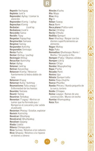 43
Repetir: Yachapay		
Repleto: Junt’a		
Reprender: Ayñay / Llamar la
atención
Reprender: K’amiy / ayñay
Reprochar: K’amiy
Resbalar: Llusk’ay		
Resbaloso: Llusk’a
Rescoldo: Sansa
Residir: Tiyay		
Respetar: Yupaychay
Respiración: Samana
Respirar: Samay		
Responder: Kutichiy
Respondón: Simisapa
Resta: Puchu		
Restar: Qichuy / puchuy
Restregar: Khituy
Resucitar: Kutirichiy
Retar: Ayñay		
Retener: Jark’ay		
Retirar: Karunchay
Retorcer: K’antiy / Retorcer
fuertemente la hebra doble de
lana
Retorcer: K’uyuy
Retornar: Kutiy / kutimuy
Reumatismo: Tullu unquy /
Enfermedad de los huesos
Reunión: Tantana		
Reunir: Tantay		
Reunirse: Tantakuy		
Reventar: T’uqyay / Abrirse un
tumor que ha formado pus /
Romperse el cascarón y dar salida
al polluelo
Reventar: Phatay / Estallar, explotar
Revivir: Kutirichiy		
Revolcar: Qhushpay
Revolcarse: Qhushpakuy
Revolver: Qaywiy		
Riada: Lluklla		
Ribera: Chimpa pata
Rico: Sumaq / Relativo a los sabores
Rico: Qhapaq / Relativo a la riqueza
en bienes o dinero
Rincón: K’uchu		
Río: Mayu 		
Risa: Asiy		
Riy: Ir
Robar: Suway		
Roca: Rumi		
Roca plana: P’allta rumi
Rociar: Ch’allay		
Rocío: Chhulla		
Rodilla: Qunquri		
Roer: Khachuy / Raspar con los
dientes superficialmente un
alimento
Rogar: Mañay		
Rojo: Puka		
Romadizo: Qhuñasapa /Romo /
Muthu / Sin punta ni filo
Romper: P’akiy / Objetos sólidos
Romper: Llik’iy		
Ronco: Ch’aja		
Rondar: Muyuykachay
Ropa: P’acha		
Rosado: Panti		
Rostro: Uya		
Rótula: Qunquri tullu
Rubio: Paqu chujcha
Rueca: Phushka		
Rueda: Phiraru / Rueda pequeña de
la rueca, tortera
Ruido: Ch’aqwa		
Ruina: Laqaya / Ruinas de una
construcción. Muros sin techo
Rumiar: Khamupakuy
Ruta: Ñan
R
diccionario_quechua_145_230.indd 43 14-01-2019 17:10:57
 