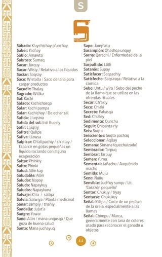 44
Sábado: K’uychichay p’unchay
Saber: Yachay		
Sabio: Amawta		
Sabroso: Sumaq		
Sacar: Jurquy		
Sacar: Wisiy / Relativo a los líquidos
Saciar: Saqsay		
Saco: Wistalla / Saco de lana para
cargar productos
Sacudir: Thalay		
Sagrado: Willka		
Sal: Kachi		
Salado: Kachichasqa
Salar: Kachi pampa
Salar: Kachichay / De echar sal
Salida: Lluqsina		
Salida del sol: Inti lluqsiy
Salir: Lluqsiy		
Salitre: Qullpa		
Saliva: Llawsa		
Salpicar: Ch’allpachiy / ch’allay /
Esparcir en gotas pequeñas un
líquido rociando con alguna
exageración
Saltar: Phinkiy		
Salto: Phinki		
Salud: Allin kay		
Saludable: Allin
Saludar: Napay		
Saludo: Napaykuy		
Saludos: Napaykuna
Salvaje: K’ita / sallqa
Salvia: Salwiya / Planta medicinal
Sanar: Jampiy / thañiy
Sandalia: Jujut’a		
Sangre: Yawar		
Sano: Allin / mana unqusqa / Que
goza de buena salud
Santo: Mana juchayuq
Sapo: Jamp’atu
Sarampión: Qhashqa unquy
Sarna: Qarachi / Enfermedad de la
piel
Sarpullido: Llilli
Satanás: Supay		
Satisfacer: Saqsachiy
Satisfecho: Saqsasqa / Relativo a la
comida
Sebo: Untu / wira / Sebo del pecho
de la llama que se utiliza en las
ofrendas rituales
Secar: Ch’akiy		
Seco: Ch’aki		
Secreto: Pakasqa		
Sed: Ch’akiy		
Sedimento: Qunchu
Seguir: Qhipanta riy
Seis: Suqta		
Seiscientos: Suqta pachaq
Seleccionar: Aqllay
Semana: Simana (quechuizado)
Sembrador: Tarpuq
Sembrar: Tarpuy		
Semen: Yuma		
Semental: Jañachu / Auquénido
macho
Semilla: Muju		
Seno: Ñuñu		
Sensible: Juch’uy sunqu / Lit.
‘Corazón pequeño’
Sentar: Chukuy / tiyay
Sentarse: Chukukuy
Señal: K’illpa / Corte de un pedazo
de la oreja, especialmente a las
llamas
Señal: Chimpu / Marca,
generalmente con lana de colores,
usado para reconocer el ganado u
objetos
S
diccionario_quechua_145_230.indd 44 14-01-2019 17:10:57
 