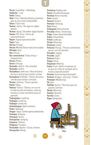 47
Tocar: Llujchhiy / chhankay
Todavía: —raq		
Todo: Tukuy		
Tola: T’ula / Arbusto leñoso y resinoso
que se usa como combustible
Tolar: T’ula t’ula
Tomar: Jap’iy / De agarrar algún
objeto
Tomar: Ujyay / De beber algún líquido
Tonto: Pisi uma / Corto de
entendimiento
Topar: Tupay (quechuizado)
Topo: Tuju		
Torcer: K’uyuy		
Torcer: Mismiy/Torcer lana con un palo
Tórtola: Urpi		
Tos: Ch’uju		
Tos convulsiva: T’uku ch’uju /
Coqueluche
Tosco: Phatu		
Toser: Ch’ujuy		
Tostado: Jank’a / De cereales
Tostado: Jank’a		
Tostadora: Jank’ana / Olla de barro
de boca ancha para tostar cereal
Tostadora: K’añalla / Tiesto de barro
cocido para tostar cereales
Tostar: Jank’ay / Tostar granos
Total: Tukuy
Totora: Tutura / Totora, se usa en
la fabricación de balsas, esteras,
techos y como alimento para el
ganado
Trabajador: Llank’aq
Trabajar: Llank’ay		
Trabajo: Llank’ana		
Trabalengua: Qallu watana
Traer: Apamuy		
Tragar: Uquy/Comerapresuradamente
Trampa: Urmana		
Tranque: Jark’a		
Transpirar: Jump’iy
Traposo: Thanta		
Tráquea: T’unquri		
Trasladar: Apana / Cosas, bienes
Trasquilar: Rutuy
Travieso: Pujllay siki
Trece: Chunka kinsayuq
Treinta: Kinsa chunka
Tren: Suchu		
Trenza: Simp’a		
Trenzar: Simp’ay		
Tres: Kinsa		
Triángulo: Kinsa k’uchu
Tricolor: Kinsa llimp’iyuq
Trigo: Triwu (quechuizado)
Tripa: Ch’unchula
Triste: Llakisqa		
Triste: Phutisqa		
Tristeza: Llakiy
Triturar: K’utuy / Triturar alimentos
duros con los dientes
Triunfar: Jaylliy		
Triunfo: Jaylli		
Tronco: K’ullu		
Tropa: Tama		
Tropezar: Misk’ay		
Trote: Truti / Baile en pareja en
el que se trota al compás de la
música (quechuizado)
Trucha: Turucha (quechuizado)
Trueno: Q’aqya / q’aj q’aj / Tatala
Trueque: Makipuray
Tú: Qan		
Tullido: Suchu / Persona que no
puede caminar
Túnel: Mach’ay		
Turbio: Qunchu		
Turnio: Lirq’u		
Tuyo: Qanpaqta
Tejer
T
diccionario_quechua_145_230.indd 47 14-01-2019 17:10:59
 