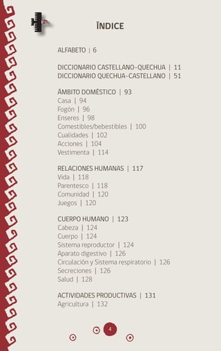 4
ALFABETO | 6
DICCIONARIO CASTELLANO-QUECHUA | 11
DICCIONARIO QUECHUA-CASTELLANO | 51
ÁMBITO DOMÉSTICO | 93
Casa | 94
Fogón | 96
Enseres | 98
Comestibles/bebestibles | 100
Cualidades | 102
Acciones | 104
Vestimenta | 114
RELACIONES HUMANAS | 117
Vida | 118
Parentesco | 118
Comunidad | 120
Juegos | 120
CUERPO HUMANO | 123
Cabeza | 124
Cuerpo | 124
Sistema reproductor | 124
Aparato digestivo | 126
Circulación y Sistema respiratorio | 126
Secreciones | 126
Salud | 128
ACTIVIDADES PRODUCTIVAS | 131
Agricultura | 132
ÍNDICE
diccionario_quechua_145_230.indd 4 14-01-2019 17:10:33
 