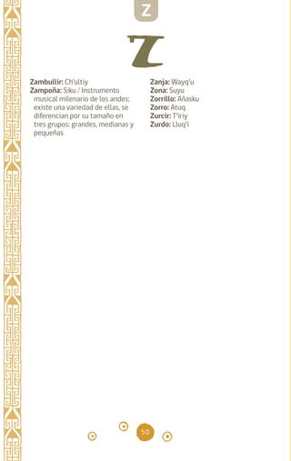 50
Zambullir: Ch’ultiy
Zampoña: Siku / Instrumento
musical milenario de los andes;
existe una variedad de ellas, se
diferencian por su tamaño en
tres grupos: grandes, medianas y
pequeñas
Zanja: Wayq’u		
Zona: Suyu		
Zorrillo: Añasku		
Zorro: Atuq		
Zurcir: T’iriy		
Zurdo: Lluq’i		
Z
diccionario_quechua_145_230.indd 50 14-01-2019 17:11:01
 