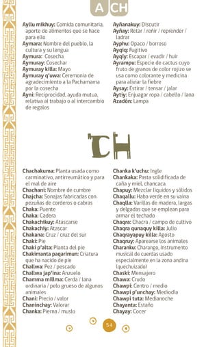 54
Ayllu mikhuy: Comida comunitaria,
aporte de alimentos que se hace
para ello
Aymara: Nombre del pueblo, la
cultura y su lengua		
Aymura: Cosecha		
Aymuray: Cosechar
Aymuray killa: Mayo
Aymuray q’uwa: Ceremonia de
agradecimiento a la Pachamama
por la cosecha
Ayni: Reciprocidad, ayuda mutua,
relativa al trabajo o al intercambio
de regalos
Chachakuma: Planta usada como
carminativo, antirreumático y para
el mal de aire
Chachani: Nombre de cumbre
Chajcha: Sonajas fabricadas con
pezuñas de corderos o cabras
Chaka: Puente
Chaka: Cadera
Chakachikuy: Atascarse
Chakachiy: Atascar
Chakana: Cruz / cruz del sur
Chaki: Pie		
Chaki p’alta: Planta del pie
Chakimanta paqarimun: Criatura
que ha nacido de pie
Challwa: Pez / pescado
Challwa jap’ina: Anzuelo
Chamma millma: Cerda / lana
ordinaria / pelo grueso de algunos
animales
Chani: Precio / valor
Chaninchay: Valorar
Chanka: Pierna / muslo
A CH
Ayñanakuy: Discutir
Ayñay: Retar / reñir / reprender /
ladrar
Ayphu: Opaco / borroso
Ayqiq: Fugitivo		
Ayqiy: Escapar / evadir / huir
Ayrampu: Especie de cactus cuyo
fruto de granos de color rojizo se
usa como colorante y medicina
para aliviar la fiebre
Aysay: Estirar / tensar / jalar
Aytiy: Enjuagar ropa / cabello / lana
Azadón: Lampa
Chanka k’uchu: Ingle
Chankaka: Pasta solidificada de
caña y miel, chancaca
Chapuy: Mezclar líquidos y sólidos
Chaqallu: Haba verde en su vaina
Chaqlla: Varillas de madera, largas
y delgadas que se emplean para
armar el techado
Chaqra: Chacra / campo de cultivo
Chaqra qunaquy killa: Julio
Chaqrayapuy killa: Agosto
Chaqruy: Aparearse los animales
Charanku: Charango, Instrumento
musical de cuerdas usado
especialmente en la zona andina
(quechuizado)
Chaski: Mensajero
Chawa: Crudo		
Chawpi: Centro / medio
Chawpi p’unchay: Mediodía
Chawpi tuta: Medianoche
Chayanta: Estaño
Chayay: Cocer
diccionario_quechua_145_230.indd 54 14-01-2019 17:11:03
 