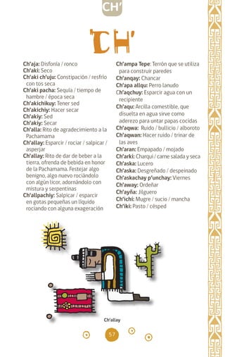 57
Ch’aja: Disfonía / ronco
Ch’aki: Seco
Ch’aki ch’uju: Constipación / resfrío
con tos seca
Ch’aki pacha: Sequía / tiempo de
hambre / época seca
Ch’akichikuy: Tener sed
Ch’akichiy: Hacer secar
Ch’akiy: Sed
Ch’akiy: Secar 		
Ch’alla: Rito de agradecimiento a la
Pachamama
Ch’allay: Esparcir / rociar / salpicar /
asperjar
Ch’allay: Rito de dar de beber a la
tierra, ofrenda de bebida en honor
de la Pachamama. Festejar algo
benigno, algo nuevo rociándolo
con algún licor, adornándolo con
mistura y serpentinas
Ch’allpachiy: Salpicar / esparcir
en gotas pequeñas un líquido
rociando con alguna exageración
Ch’ampa Tepe: Terrón que se utiliza
para construir paredes
Ch’anqay: Chancar
Ch’apa allqu: Perro lanudo
Ch’aqchuy: Esparcir agua con un
recipiente
Ch’aqu: Arcilla comestible, que
disuelta en agua sirve como
aderezo para untar papas cocidas
Ch’aqwa: Ruido / bullicio / alboroto
Ch’aqwan: Hacer ruido / trinar de
las aves
Ch’aran: Empapado / mojado
Ch’arki: Charqui / carne salada y seca
Ch’aska: Lucero		
Ch’aska: Desgreñado / despeinado
Ch’askachay p’unchay: Viernes
Ch’away: Ordeñar
Ch’ayña: Jilguero		
Ch’ichi: Mugre / sucio / mancha
Ch’iki: Pasto / césped
Ch’allay
CH’
diccionario_quechua_145_230.indd 57 14-01-2019 17:11:05
 