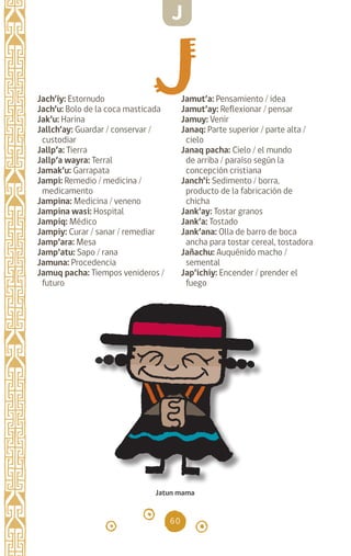 60
Jach’iy: Estornudo
Jach’u: Bolo de la coca masticada
Jak’u: Harina		
Jallch’ay: Guardar / conservar /
custodiar
Jallp’a: Tierra		
Jallp’a wayra: Terral
Jamak’u: Garrapata
Jampi: Remedio / medicina /
medicamento
Jampina: Medicina / veneno
Jampina wasi: Hospital
Jampiq: Médico		
Jampiy: Curar / sanar / remediar
Jamp’ara: Mesa
Jamp’atu: Sapo / rana
Jamuna: Procedencia
Jamuq pacha: Tiempos venideros /
futuro
Jamut’a: Pensamiento / idea
Jamut’ay: Reflexionar / pensar
Jamuy: Venir		
Janaq: Parte superior / parte alta /
cielo
Janaq pacha: Cielo / el mundo
de arriba / paraíso según la
concepción cristiana
Janch’i: Sedimento / borra,
producto de la fabricación de
chicha
Jank’ay: Tostar granos
Jank’a: Tostado		
Jank’ana: Olla de barro de boca
ancha para tostar cereal, tostadora
Jañachu: Auquénido macho /
semental
Jap’ichiy: Encender / prender el
fuego
Jatun mama
J
diccionario_quechua_145_230.indd 60 14-01-2019 17:11:07
 