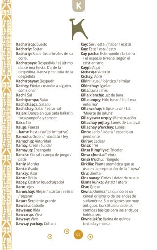 62
Kacharisqa: Suelto
Kachariy: Soltar		
Kachariy: Sacar los animales de su
corral
Kacharpaya: Despedida / el último
día de una fiesta. Día de la
despedida. Danza y melodía de la
despedida
Kacharpayay: Despedir
Kachay: Enviar / mandar a alguien,
comisionar
Kachi: Sal
Kachi pampa: Salar
Kachichasqa: Salado
Kachichay: Salar / echar sal
Kajani: Danza en que cada bailarín
toca zampoña y tambor
Kaka: Tío		
Kallpa: Fuerza		
—kama: Hasta (sufijo limitativo)
Kamachi: Orden / mandato / ley
Kamachiq: Autoridad
Kamay: Crear / fundar
Kamayuq: Encargado
Kancha: Corral / campo de juego /
patio
Kaniy: Morder		
Kanka: Asado		
Kankay: Asar		
Kantu: Orilla		
Kapay: Castrar (quechuizado)
Karu: Lejos
Karunchay: Alejar / apartar / retirar
/ separar
Katari: Serpiente grande
Kawallu: Caballo		
Kawsana: Vida
Kawsasqa: Vivo
Kawsay: Vivir		
Kawsay yachay: Cultura
Kay: Ser / estar / haber / existir
Kay: Este / esta / esto
Kay pacha: Este mundo / la tierra
/ el espacio terrenal según el
cristianismo
Kaypi: Aquí		
Kichasqa: Abierto
Kichay: Abrir 		
Kikin: Igual / idéntico / similar
Kikinchay: Igualar
Killa: Luna / mes
Killa k’ancha: Luz de luna
Killa unquy: Halo lunar / Lit. ‘Luna
enferma’		
Killa wañuy: Eclipse lunar / Lit.
‘Muerte de la luna’
Killa yawar unquy: Menstruación
Killachay pujllay: Lunes de carnaval
Killachay p’unchay: Lunes
Kinra: Lado / ladera / espacio en
pendiente
Kinray: Ladear		
Kinsa: Tres		
Kinsa llimp’iyuq: Tricolor
Kinsa chunka: Treinta
Kinsa k’uchu: Triángulo
Kirkiña: Planta aromática que se
usa en la preparación de la ‘llaqwa’
Kiru: Diente		
Kiru nanay: Caries / dolor de muela
Kisma kunka: Matriz / útero
Kisu: Queso
Kiwna: Quínoa / La quínoa es un
cereal originario de los andes de
sudamérica. Sus orígenes son muy
antiguos. Constituía una de las
comidas básicas para los antiguos
habitantes
Kiwna jak’u: Harina de quínoa
tostada y molida
K
diccionario_quechua_145_230.indd 62 14-01-2019 17:11:07
 