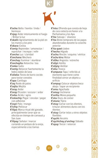 65
K’acha: Bello / bonito / lindo /
hermoso
K’ajay: Arder intensamente el fuego
/ Brillar la luz
K’akalli: Agrietamiento de la piel en
las manos y los pies
K’akara: Cresta		
K’amiy: Reprender / amonestar /
reprochar / increpar / reñir
K’ancha: Luz / claridad
K’anchana: Mechero
K’anchay: Iluminar / alumbrar
K’anchayllu: Antorcha / tea
K’anka: Gallo		
K’antiy: Retorcer fuertemente la
hebra doble de lana
K’añalla: Tiesto de barro cocido
para tostar cereales
K’apa: Cartílago		
K’aq: Ruido de palos
K’aqlla: Mejilla		
K’aray: Ardor		
K’aray: Picazón / escozor / ardor
K’arku: Ácido / agrio
K’askachiy: Pegar / encolar / pegar
con adhesivo
K’aspi: Palo / mango
K’ichiy: Pellizcar		
K’illpa: Marca ritual del ganado,
principalmente lanar que se
efectúa en tiempo de carnaval y
San Juan
K’illpay: Señalar / marcar
cortando un pedazo de la oreja,
especialmente a las llamas
K’intu: Ofrenda que consta de hoja
de coca selecta en honor a la
Pachamama y los Apu
K’ita: Salvaje / silvestre
K’ita: Brote temprano de las papas
abandonadas durante la cosecha
anterior
K’ita quwi: Liebre
K’iwcha: Hígado		
K’uchu: Rincón / esquina / vértice
K’uchu kiru: Molar
K’ullku: Angosto / estrecho
K’ullpi: Astilla
K’ullpiy: Astillar		
K’ullu: Tronco		
K’umpuna: Tapa / referido al
elemento que tiene como
finalidad cerrar un objeto u
orificio
K’umpuy: Colocar objetos boca
abajo / tapar un recipiente
K’umu: Agachado
K’umuy: Inclinarse		
K’usillu: Mono pequeño
K’utu: Duro, de comer
K’utuna: Tijera		
K’utuy: Cortar con los dientes,
triturar alimentos duros con los
dientes
K’utuy: Cortar telas u otros objetos
flexibles		
K’uychi: Arcoíris		
K’uychichay p’unchay: Sábado
K’uyuy: Torcer / retorcer
K’
diccionario_quechua_145_230.indd 65 14-01-2019 17:11:08
 