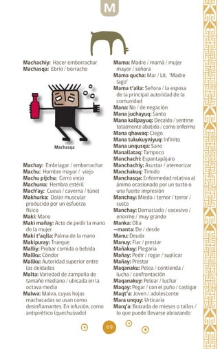 69
Machachiy: Hacer emborrachar
Machasqa: Ebrio / borracho
Machay: Embriagar / emborrachar
Machu: Hombre mayor / viejo
Machu pijchu: Cerro viejo
Machurra: Hembra estéril
Mach’ay: Cueva / caverna / túnel
Makhurka: Dolor muscular
producido por un esfuerzo
físico
Maki: Mano		
Maki mañay: Acto de pedir la mano
de la mujer
Maki t’aqlla: Palma de la mano
Makipuray: Trueque
Malliy: Probar comida o bebida
Mallku: Cóndor
Mallku: Autoridad superior entre
las deidades
Malta: Variedad de zampoña de
tamaño mediano / ubicada en la
octava media		
Malwa: Malva, cuyas hojas
machacadas se usan como
desinflamantes. En infusión, como
antipirético (quechuizado)
Mama: Madre / mamá / mujer
mayor / señora
Mama qucha: Mar / Lit. ‘Madre
lago’
Mama t’alla: Señora / la esposa
de la principal autoridad de la
comunidad
Mana: No / de negación
Mana juchayuq: Santo
Mana kallpayuq: Decaído / sentirse
totalmente abatido / como enfermo
Mana qhawaq: Ciego
Mana tukukuyniyuq: Infinito
Mana unqusqa: Sano
Manallataq: Tampoco
Manchachi: Espantapájaro
Manchachiy: Asustar / atemorizar
Manchakuq: Tímido
Manchasqa: Enfermedad relativa al
ánimo ocasionado por un susto o
una fuerte impresión
Manchay: Miedo / temor / terror /
susto
Manchay: Demasiado / excesivo /
enorme / muy grande
Manka: Olla		
—manta: De / desde
Manu: Deuda		
Manuy: Fiar / prestar
Mañakuy: Plegaria		
Mañay: Pedir / rogar / suplicar
Mañay: Prestar
Maqanaku: Pelea / contienda /
lucha / confrontación
Maqanakuy: Pelear / luchar
Maqay: Pegar / con el puño / castigar
Maqt’a: Joven / adolescente
Mara unquy: Urticaria
Marq’a: Brazada de mieses o tallos /
lo que puede llevarse abrazando
Machasqa
M
diccionario_quechua_145_230.indd 69 14-01-2019 17:11:10
 