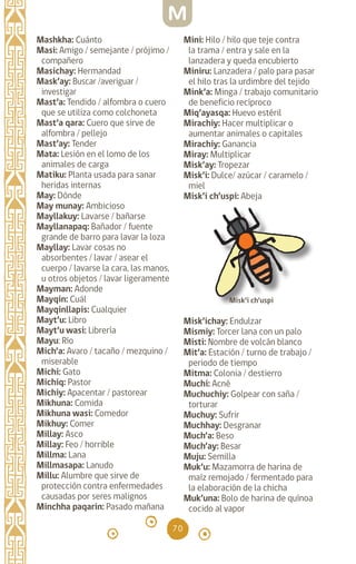 70
Mashkha: Cuánto		
Masi: Amigo / semejante / prójimo /
compañero		
Masichay: Hermandad
Mask’ay: Buscar /averiguar /
investigar
Mast’a: Tendido / alfombra o cuero
que se utiliza como colchoneta
Mast’a qara: Cuero que sirve de
alfombra / pellejo
Mast’ay: Tender
Mata: Lesión en el lomo de los
animales de carga		
Matiku: Planta usada para sanar
heridas internas
May: Dónde		
May munay: Ambicioso
Mayllakuy: Lavarse / bañarse
Mayllanapaq: Bañador / fuente
grande de barro para lavar la loza
Mayllay: Lavar cosas no
absorbentes / lavar / asear el
cuerpo / lavarse la cara, las manos,
u otros objetos / lavar ligeramente
Mayman: Adonde		
Mayqin: Cuál		
Mayqinllapis: Cualquier
Mayt’u: Libro
Mayt’u wasi: Librería
Mayu: Río
Mich’a: Avaro / tacaño / mezquino /
miserable		
Michi: Gato		
Michiq: Pastor		
Michiy: Apacentar / pastorear
Mikhuna: Comida		
Mikhuna wasi: Comedor
Mikhuy: Comer		
Millay: Asco		
Millay: Feo / horrible
Millma: Lana		
Millmasapa: Lanudo
Millu: Alumbre que sirve de
protección contra enfermedades
causadas por seres malignos
Minchha paqarin: Pasado mañana
Mini: Hilo / hilo que teje contra
la trama / entra y sale en la
lanzadera y queda encubierto
Miniru: Lanzadera / palo para pasar
el hilo tras la urdimbre del tejido
Mink’a: Minga / trabajo comunitario
de beneficio recíproco
Miq’ayasqa: Huevo estéril
Mirachiy: Hacer multiplicar o
aumentar animales o capitales
Mirachiy: Ganancia
Miray: Multiplicar
Misk’ay: Tropezar		
Misk’i: Dulce/ azúcar / caramelo /
miel
Misk’i ch’uspi: Abeja
Misk’ichay: Endulzar
Mismiy: Torcer lana con un palo
Misti: Nombre de volcán blanco
Mit’a: Estación / turno de trabajo /
periodo de tiempo
Mitma: Colonia / destierro
Muchi: Acné		
Muchuchiy: Golpear con saña /
torturar
Muchuy: Sufrir		
Muchhay: Desgranar
Much’a: Beso		
Much’ay: Besar		
Muju: Semilla		
Muk’u: Mazamorra de harina de
maíz remojado / fermentado para
la elaboración de la chicha
Muk’una: Bolo de harina de quínoa
cocido al vapor
M
Misk’i ch’uspi
diccionario_quechua_145_230.indd 70 14-01-2019 17:11:11
 
