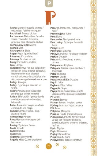 73
Pacha: Mundo / espacio tiempo /
naturaleza / globo terráqueo
Pachakuti: Tiempo cíclico
Pachamama: Naturaleza / madre
tierra / divinidad femenina
principal para el mundo andino
Pachapuquy killa: Marzo
Pachaq: Cien		
Pachaq wata: Siglo
Pagay: Pagar (quechuizado)
Pakanaku: Escondidas
Pakasqa: Oculto / secreto
Pakay: Esconder / ocultar
Pala: Lampa		
Pallalla: Payaya / el que juegan los
niños con cinco piedras pequeñas
haciendo con ellas diversas
combinaciones y lanzándolas a lo
alto para recogerlas en el aire al caer
Pallay: Recoger		
Pallay: Figuras que adornan un
tejido
Palliri: Persona que escoge las
piedras que tienen mineral
Pallqa: Bifurcación / punto donde
se divide un camino / madero
bifurcado
Palta: Aumento / lo que se añade
encima de una carga
Pampa: Campo / suelo / piso /
planicie / llano
Pampachay: Perdón
Pana: Hermana / respecto del
hermano
Pantay: Equivocar / errar
Panti: Rosado		
Paña: Derecha		
Papa: Papa		
Paqarina: Nacimiento
Paqariq killa: Cuarto creciente
Paqariy: Amanecer / madrugada /
nacer
Paqu chujcha: Rubio
Para: Lluvia		
Para pacha: Tiempo de lluvia
Para thañiy: Escampar / cesar la
lluvia
Paray: Llover		
Pariwana: Flamenco
Parlay: Conversar / dialogar / hablar
Paskay: Desatar		
Pata: Arriba / encima / andén /
terraza
Patapampa: Altiplano
Patapata: Terrazas para sembrar /
andenería		
Patapi: Encima		
Patmay: Dividir		
Pawqarwara killa: Octubre
Pay: Él / ella		
Paykuna: Ellas / ellos
Paypaqta: Suyo
Payqu: Paico / ambrosía / planta
usada contra cólicos estomacales
Pi: Quién		
Pichana: Escoba		
Pichay: Barrer / limpiar / borrar
Pijchay: Masticar hojas de coca
Pili: Pato		
Pillpintu: Mariposa
Pinkillu: Flauta grande de pico
Pinkupinku: Arbusto forrajero que
se usa con fines medicinales,
gastritis, sistema urinario, próstata,
resfríos
Pipis: Alguien		
Piqtu: Desorden		
Piqtuy: Desordenar
Pirqa: Pared / muro
Pirqay: Hacer pared / construir
P
diccionario_quechua_145_230.indd 73 14-01-2019 17:11:13
 