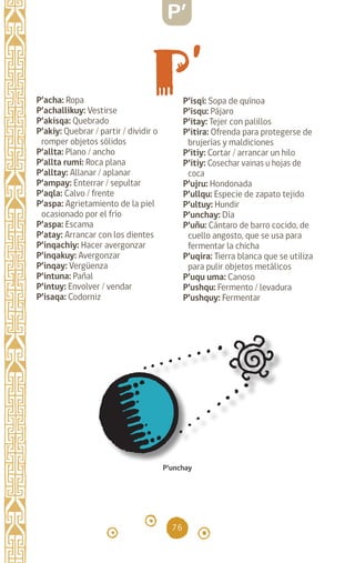 76
P’acha: Ropa		
P’achallikuy: Vestirse
P’akisqa: Quebrado
P’akiy: Quebrar / partir / dividir o
romper objetos sólidos
P’allta: Plano / ancho
P’allta rumi: Roca plana
P’alltay: Allanar / aplanar
P’ampay: Enterrar / sepultar
P’aqla: Calvo / frente
P’aspa: Agrietamiento de la piel
ocasionado por el frío
P’aspa: Escama 		
P’atay: Arrancar con los dientes
P’inqachiy: Hacer avergonzar
P’inqakuy: Avergonzar
P’inqay: Vergüenza
P’intuna: Pañal		
P’intuy: Envolver / vendar
P’isaqa: Codorniz 		
P’isqi: Sopa de quínoa
P’isqu: Pájaro		
P’itay: Tejer con palillos
P’itira: Ofrenda para protegerse de
brujerías y maldiciones
P’itiy: Cortar / arrancar un hilo
P’itiy: Cosechar vainas u hojas de
coca
P’ujru: Hondonada
P’ullqu: Especie de zapato tejido
P’ultuy: Hundir		
P’unchay: Día
P’uñu: Cántaro de barro cocido, de
cuello angosto, que se usa para
fermentar la chicha
P’uqira: Tierra blanca que se utiliza
para pulir objetos metálicos
P’uqu uma: Canoso
P’ushqu: Fermento / levadura
P’ushquy: Fermentar
P’unchay
P’
diccionario_quechua_145_230.indd 76 14-01-2019 17:11:26
 